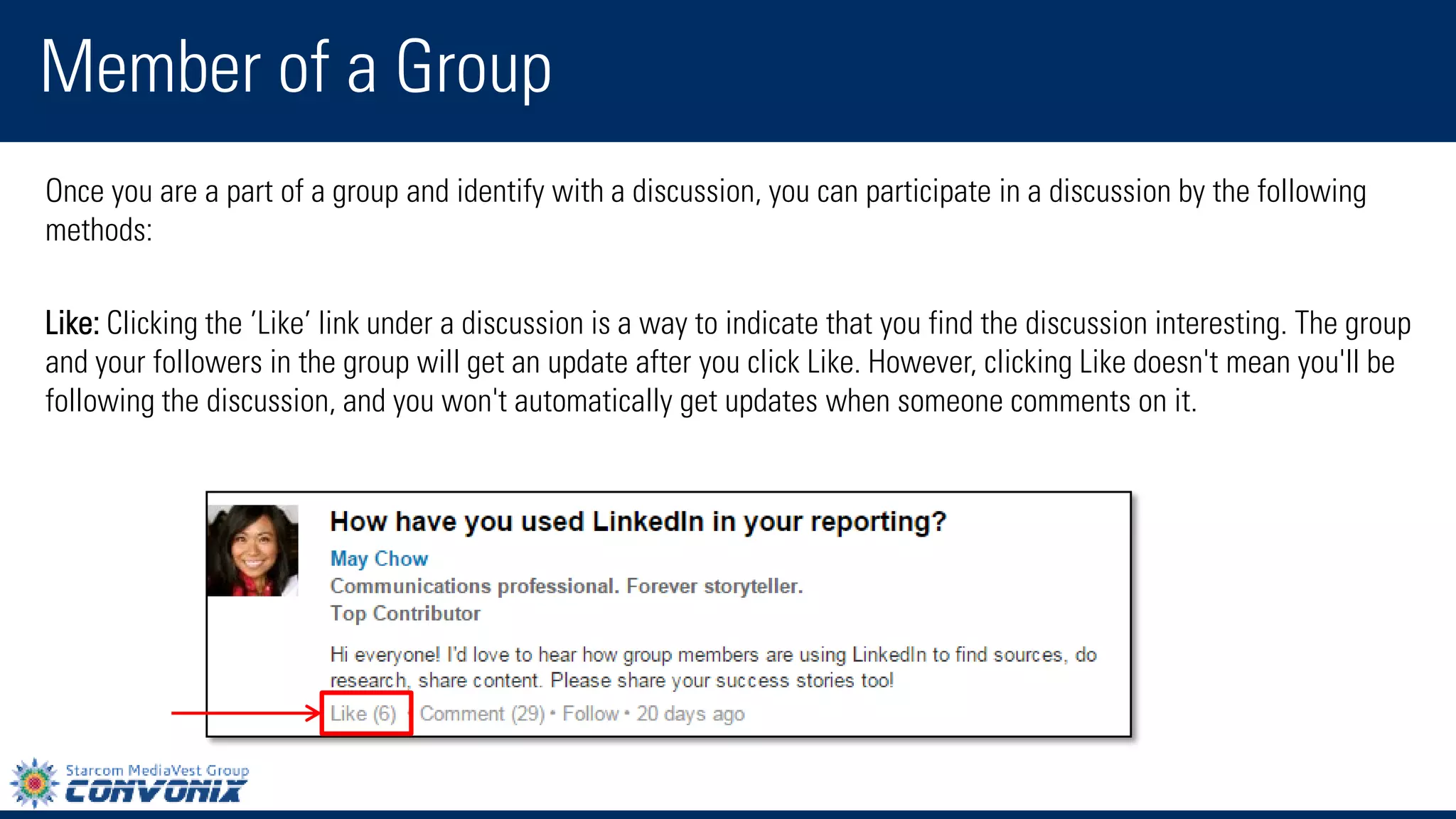 Once you are a part of a group and identify with a discussion, you can participate in a discussion by the following methods: 
Like:Clicking the’Like’link under a discussion is a way to indicate that you find the discussion interesting. The group and your followers in the group will get an update after you clickLike. However, clickingLikedoesn't mean you'll be following the discussion, and you won't automatically get updates when someone comments on it. 
Member of a Group  