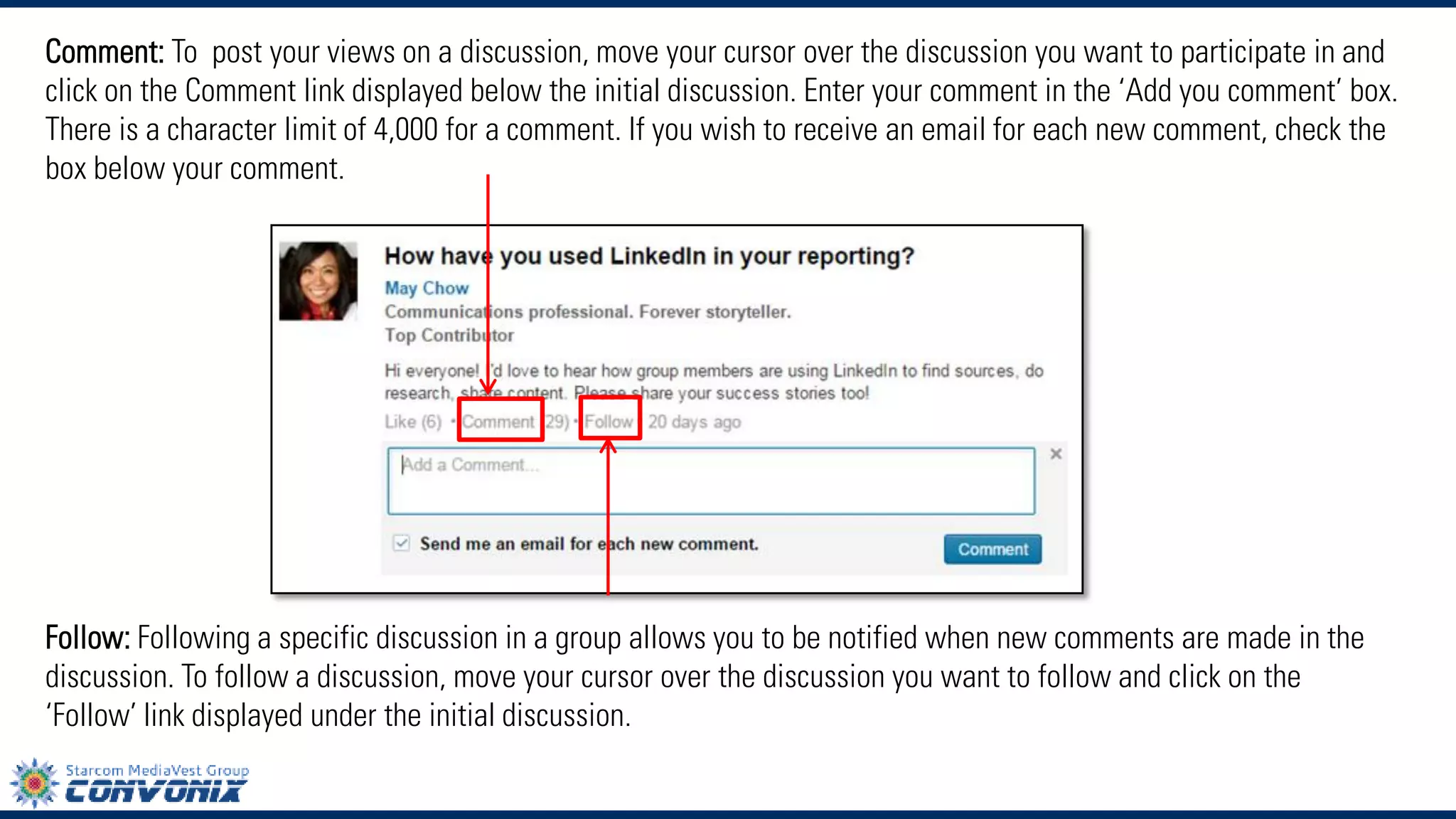 Comment:To post your views on a discussion, move your cursor over the discussion you want to participate in and click on the Comment link displayed below the initial discussion. Enter your comment in the ‘Add you comment’ box. There is a character limit of 4,000 for a comment. If you wish to receive an email for each new comment, check the box below your comment. 
Follow:Following a specific discussion in a group allows you to be notified when new comments are made in the discussion. To follow a discussion, move your cursor over the discussion you want to follow and click on the ‘Follow’link displayed under the initial discussion.  