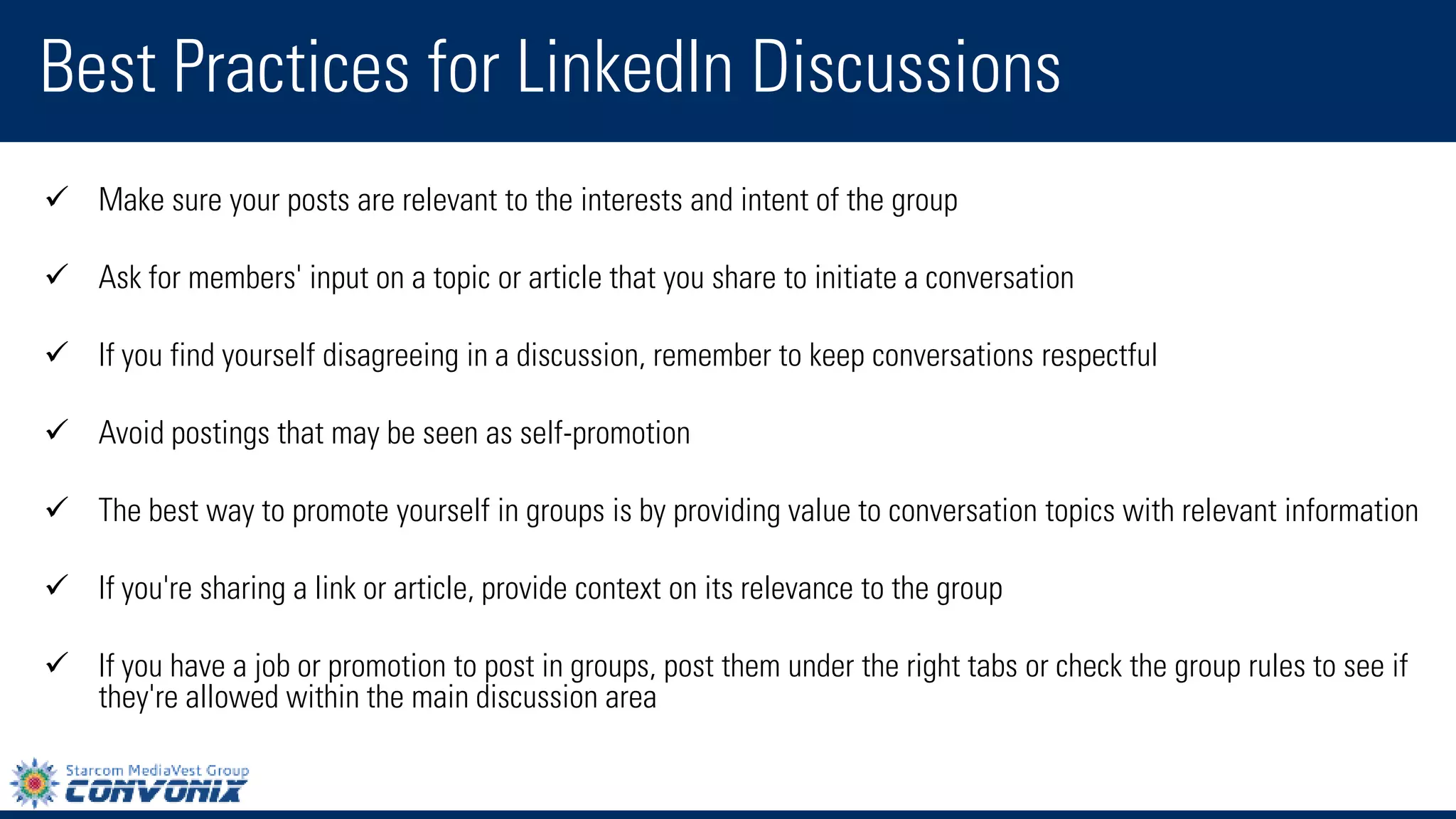 Best Practices for LinkedIn Discussions 
Make sure your posts are relevant to the interests and intent of the group 
Ask for members' input on a topic or article that you share to initiate a conversation 
If you find yourself disagreeing in a discussion, remember to keep conversations respectful 
Avoid postings that may be seen as self-promotion 
The best way to promote yourself in groups is by providing value to conversation topics with relevant information 
If you're sharing a link or article, provide context on its relevance to the group 
If you have a job or promotion to post in groups, post them under the right tabs or check the group rules to see if they're allowed within the main discussion area  