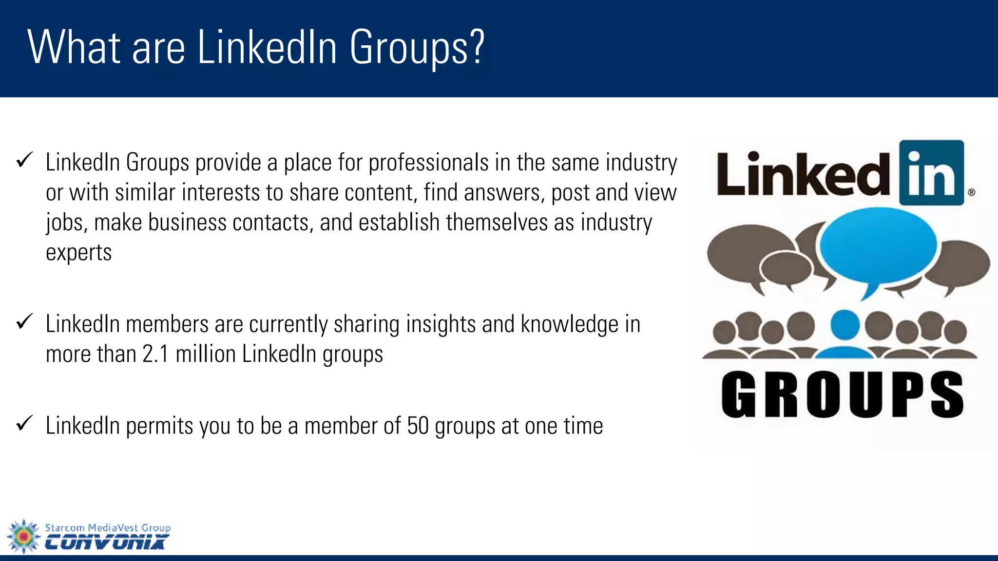 LinkedIn Groups provide a place for professionals in the same industry or with similar interests to share content, find answers, post and view jobs, make business contacts, and establish themselves as industry experts 
LinkedIn members are currently sharing insights and knowledge in more than 2.1 million LinkedIn groups 
LinkedIn permits you to be a member of 50 groups at one time 
What are LinkedIn Groups?  