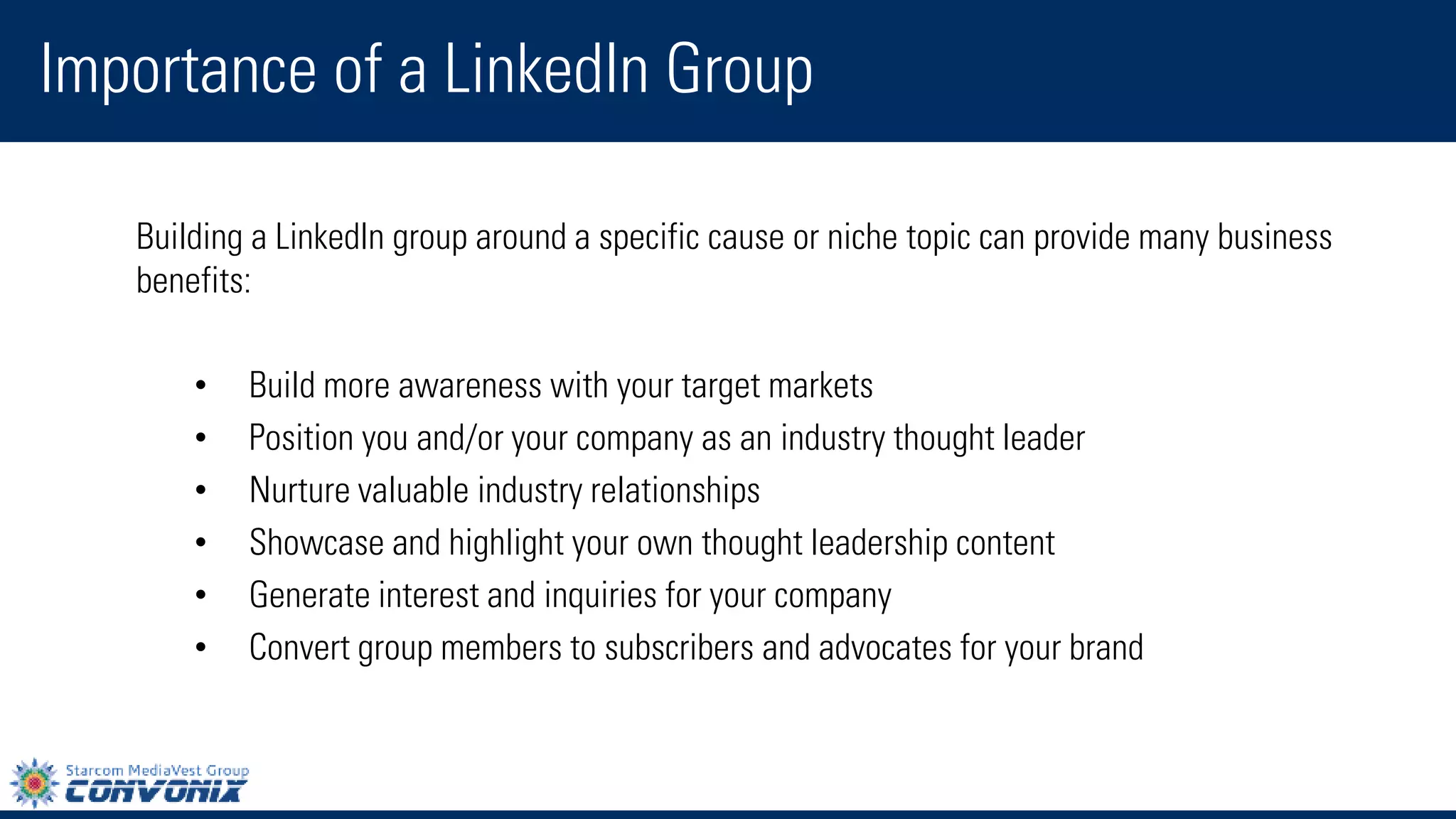 Building aLinkedIn grouparound a specific cause or niche topic can provide many business benefits: 
•Build more awarenesswith your target markets 
•Position you and/or your company as an industry thought leader 
•Nurture valuable industry relationships 
•Showcase and highlight your own thought leadership content 
•Generate interest and inquiries for your company 
•Convert group members to subscribers and advocates for your brand 
Importance of a LinkedIn Group  