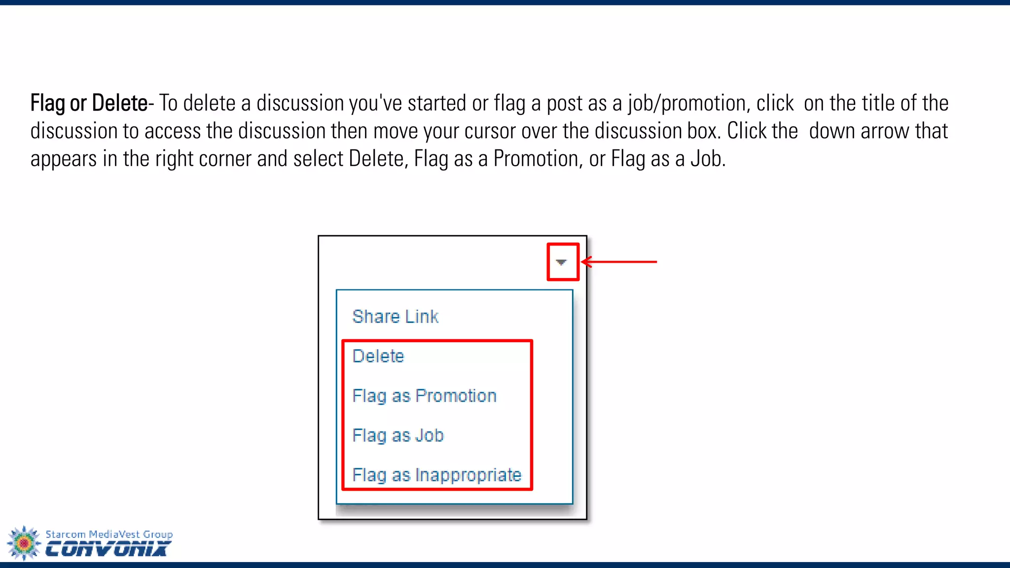 Flag or Delete-To delete a discussion you've started or flag a post as a job/promotion, click on the title of the discussion to access the discussion then move your cursor over the discussion box. Click thedown arrow that appears in the right corner and selectDelete,Flag as a Promotion, orFlag as a Job.  
