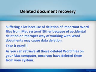 Deleted document recoveryDeleted document recovery
Suffering a lot because of deletion of important Word
files from Mac system? Either because of accidental
deletion or improper way of working with Word
documents may cause data deletion.
Take it easy!!!
As you can retrieve all those deleted Word files on
your Mac computer, once you have deleted them
from your system.
 
