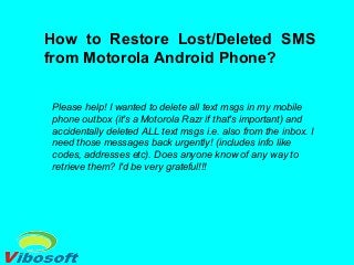 How to Restore Lost/Deleted SMS
from Motorola Android Phone?
Please help! I wanted to delete all text msgs in my mobile
phone outbox (it's a Motorola Razr if that's important) and
accidentally deleted ALL text msgs i.e. also from the inbox. I
need those messages back urgently! (includes info like
codes, addresses etc). Does anyone know of any way to
retrieve them? I'd be very grateful!!!
 