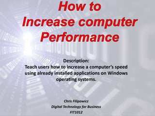 How to Increase computer Performance Description:  Teach users how to increase a computer’s speed using already installed applications on Windows operating systems. Chris Filipowicz Digital Technology for Business FIT1012 