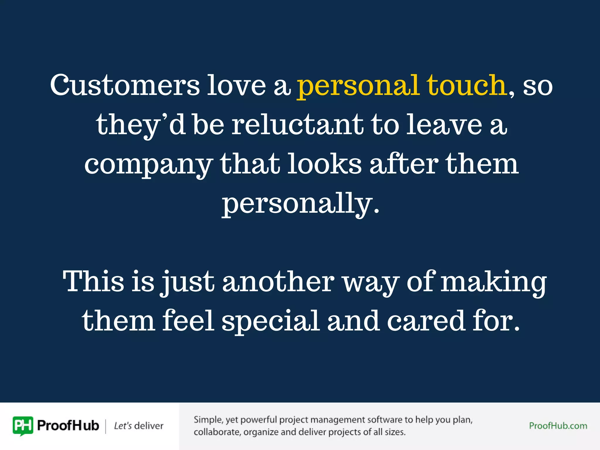 Customers love a personal touch, so
they’d be reluctant to leave a
company that looks after them
personally.
This is just another way of making
them feel special and cared for.
 