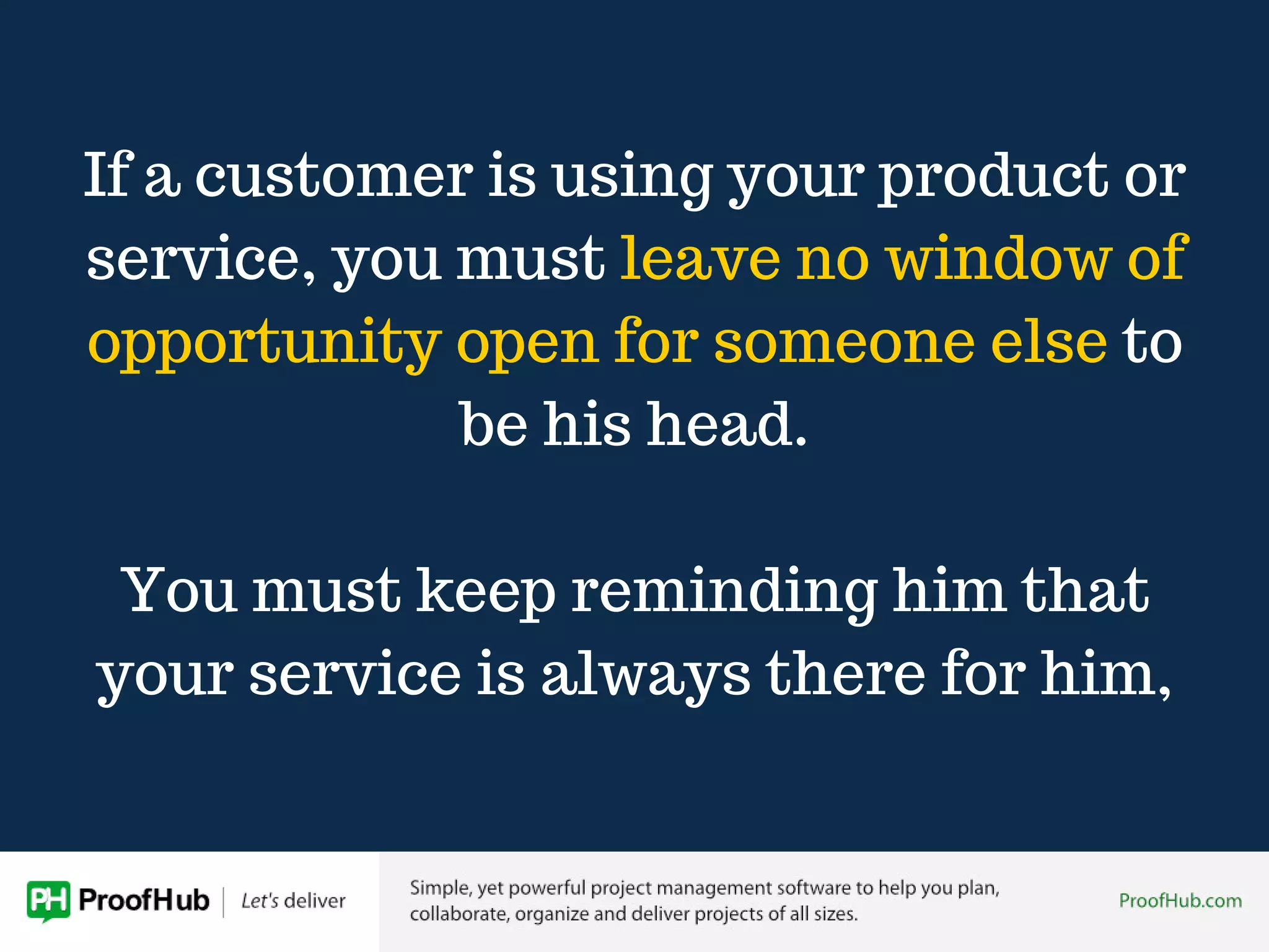 If a customer is using your product or
service, you must leave no window of
opportunity open for someone else to
be his head.
You must keep reminding him that
your service is always there for him,
 