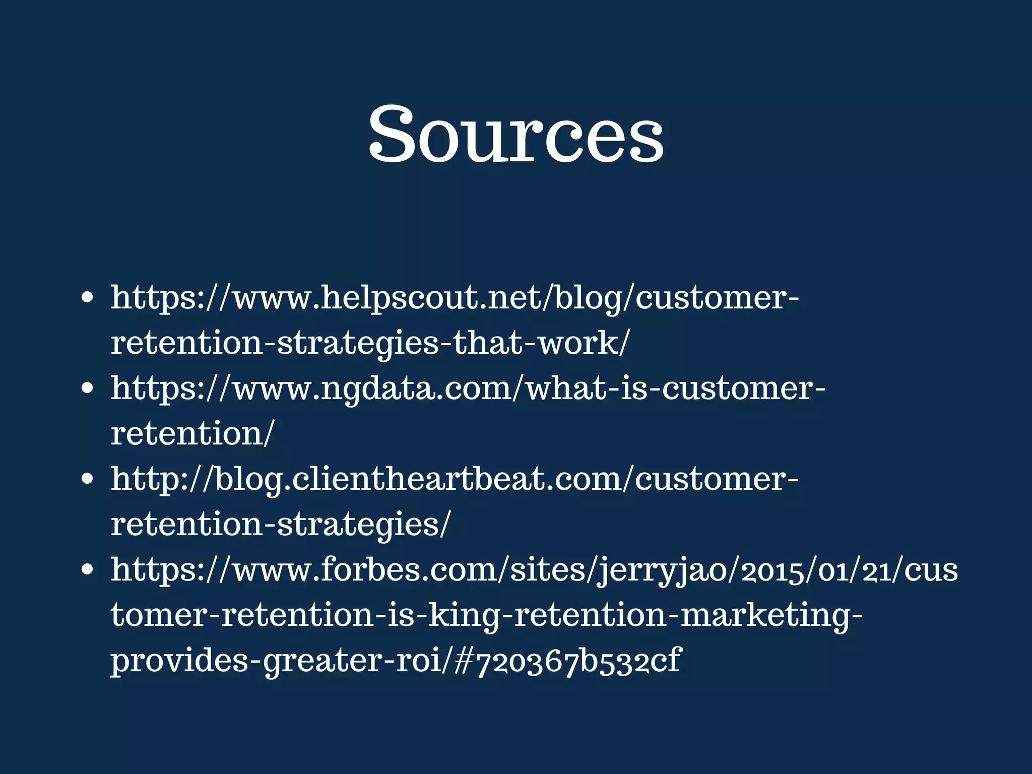 Sources
https://www.helpscout.net/blog/customer-
retention-strategies-that-work/
https://www.ngdata.com/what-is-customer-
retention/
http://blog.clientheartbeat.com/customer-
retention-strategies/
https://www.forbes.com/sites/jerryjao/2015/01/21/cus
tomer-retention-is-king-retention-marketing-
provides-greater-roi/#720367b532cf
 