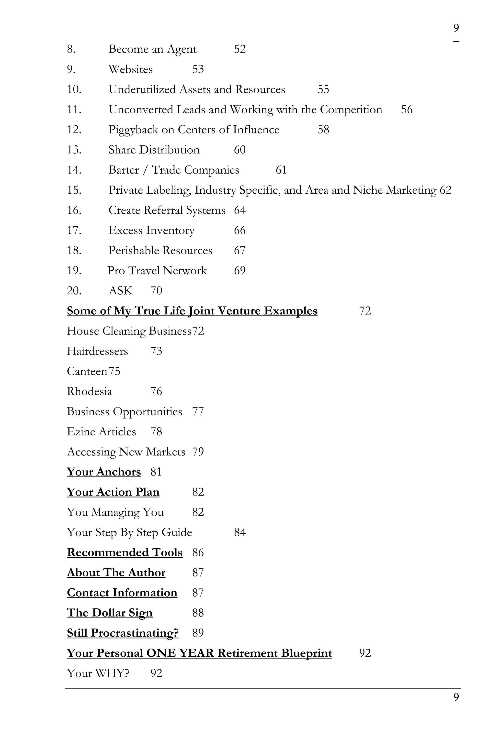 9
8.      Become an Agent         52
9.      Websites         53
10.     Underutilized Assets and Resources       55
11.     Unconverted Leads and Working with the Competition       56
12.     Piggyback on Centers of Influence        58
13.     Share Distribution      60
14.     Barter / Trade Companies         61
15.     Private Labeling, Industry Specific, and Area and Niche Marketing 62
16.     Create Referral Systems 64
17.     Excess Inventory        66
18.     Perishable Resources    67
19.     Pro Travel Network      69
20.     ASK      70
Some of My True Life Joint Venture Examples              72
House Cleaning Business 72
Hairdressers     73
Canteen 75
Rhodesia         76
Business Opportunities 77
Ezine Articles   78
Accessing New Markets 79
Your Anchors 81
Your Action Plan         82
You Managing You         82
Your Step By Step Guide         84
Recommended Tools 86
About The Author         87
Contact Information      87
The Dollar Sign          88
Still Procrastinating?   89
Your Personal ONE YEAR Retirement Blueprint              92
Your WHY?        92
                                                                               9
 