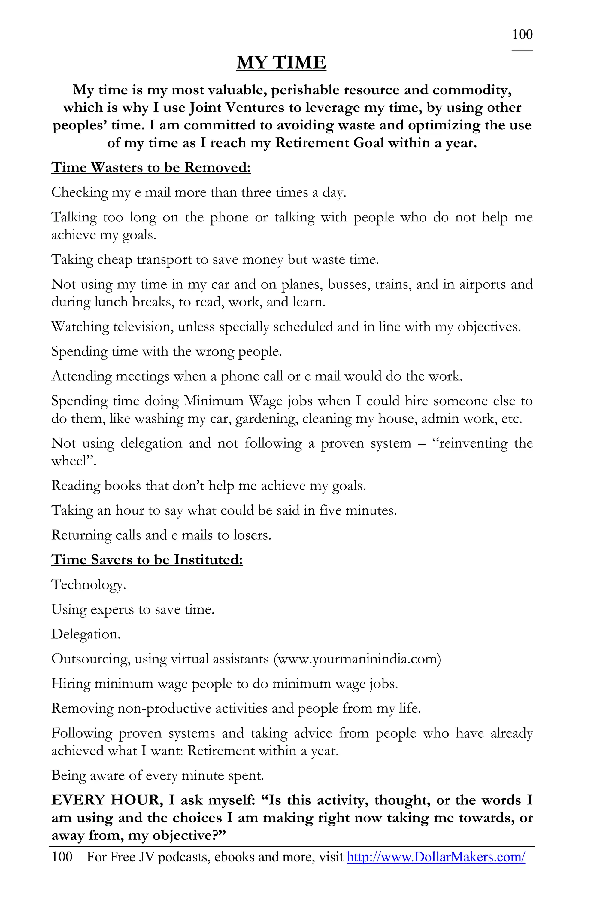 100

                               MY TIME
   My time is my most valuable, perishable resource and commodity,
 which is why I use Joint Ventures to leverage my time, by using other
peoples’ time. I am committed to avoiding waste and optimizing the use
        of my time as I reach my Retirement Goal within a year.
Time Wasters to be Removed:
Checking my e mail more than three times a day.
Talking too long on the phone or talking with people who do not help me
achieve my goals.
Taking cheap transport to save money but waste time.
Not using my time in my car and on planes, busses, trains, and in airports and
during lunch breaks, to read, work, and learn.
Watching television, unless specially scheduled and in line with my objectives.
Spending time with the wrong people.
Attending meetings when a phone call or e mail would do the work.
Spending time doing Minimum Wage jobs when I could hire someone else to
do them, like washing my car, gardening, cleaning my house, admin work, etc.
Not using delegation and not following a proven system – “reinventing the
wheel”.
Reading books that don’t help me achieve my goals.
Taking an hour to say what could be said in five minutes.
Returning calls and e mails to losers.
Time Savers to be Instituted:
Technology.
Using experts to save time.
Delegation.
Outsourcing, using virtual assistants (www.yourmaninindia.com)
Hiring minimum wage people to do minimum wage jobs.
Removing non-productive activities and people from my life.
Following proven systems and taking advice from people who have already
achieved what I want: Retirement within a year.
Being aware of every minute spent.
EVERY HOUR, I ask myself: “Is this activity, thought, or the words I
am using and the choices I am making right now taking me towards, or
away from, my objective?”
100 For Free JV podcasts, ebooks and more, visit http://www.DollarMakers.com/
 
