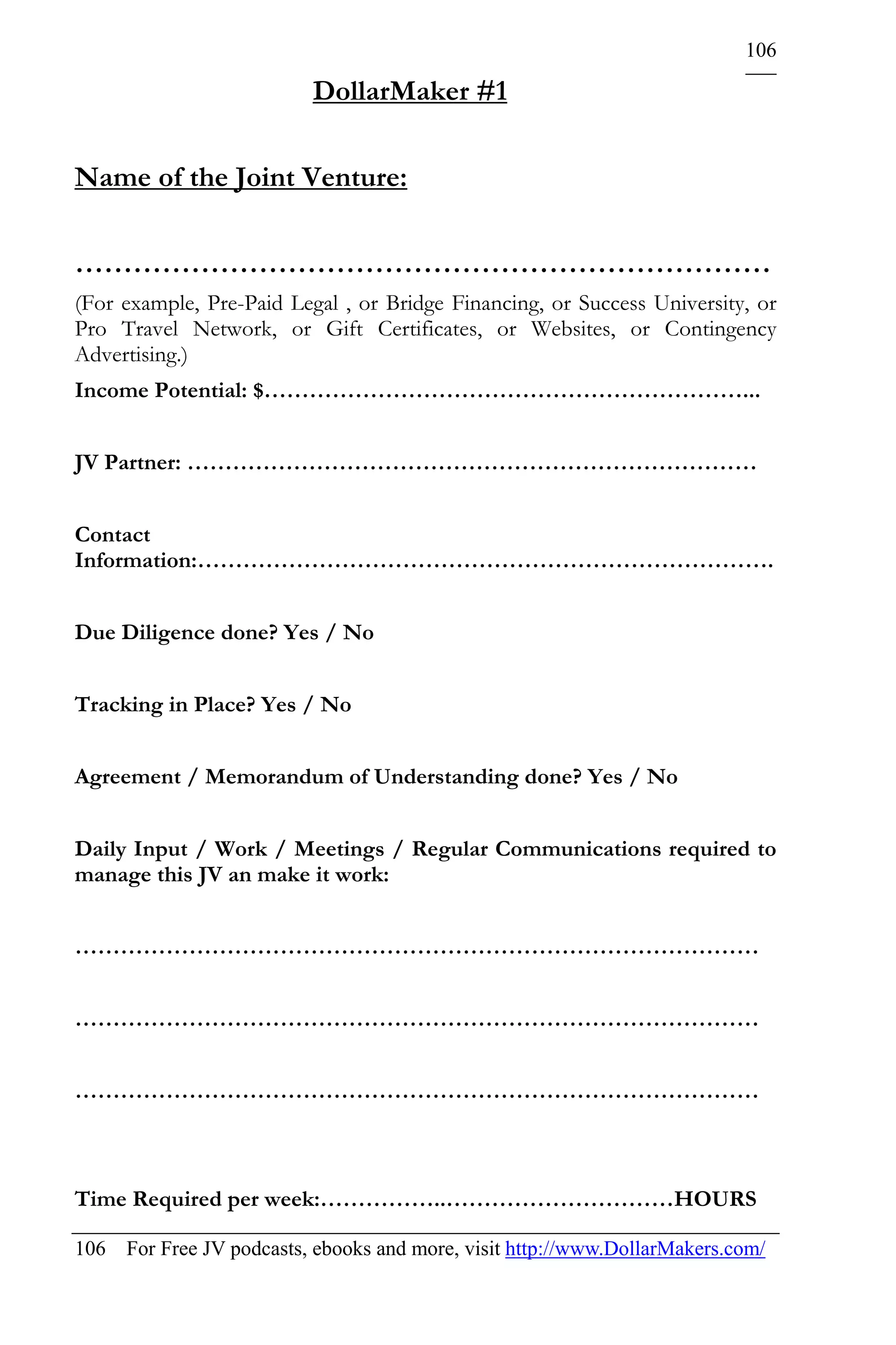 106

                          DollarMaker #1

Name of the Joint Venture:

………………………………………………………………
(For example, Pre-Paid Legal , or Bridge Financing, or Success University, or
Pro Travel Network, or Gift Certificates, or Websites, or Contingency
Advertising.)
Income Potential: $………………………………………………………...


JV Partner: …………………………………………………………………


Contact
Information:………………………………………………………………….


Due Diligence done? Yes / No


Tracking in Place? Yes / No


Agreement / Memorandum of Understanding done? Yes / No


Daily Input / Work / Meetings / Regular Communications required to
manage this JV an make it work:


………………………………………………………………………………


………………………………………………………………………………


………………………………………………………………………………



Time Required per week:……………..…………………………HOURS

106 For Free JV podcasts, ebooks and more, visit http://www.DollarMakers.com/
 