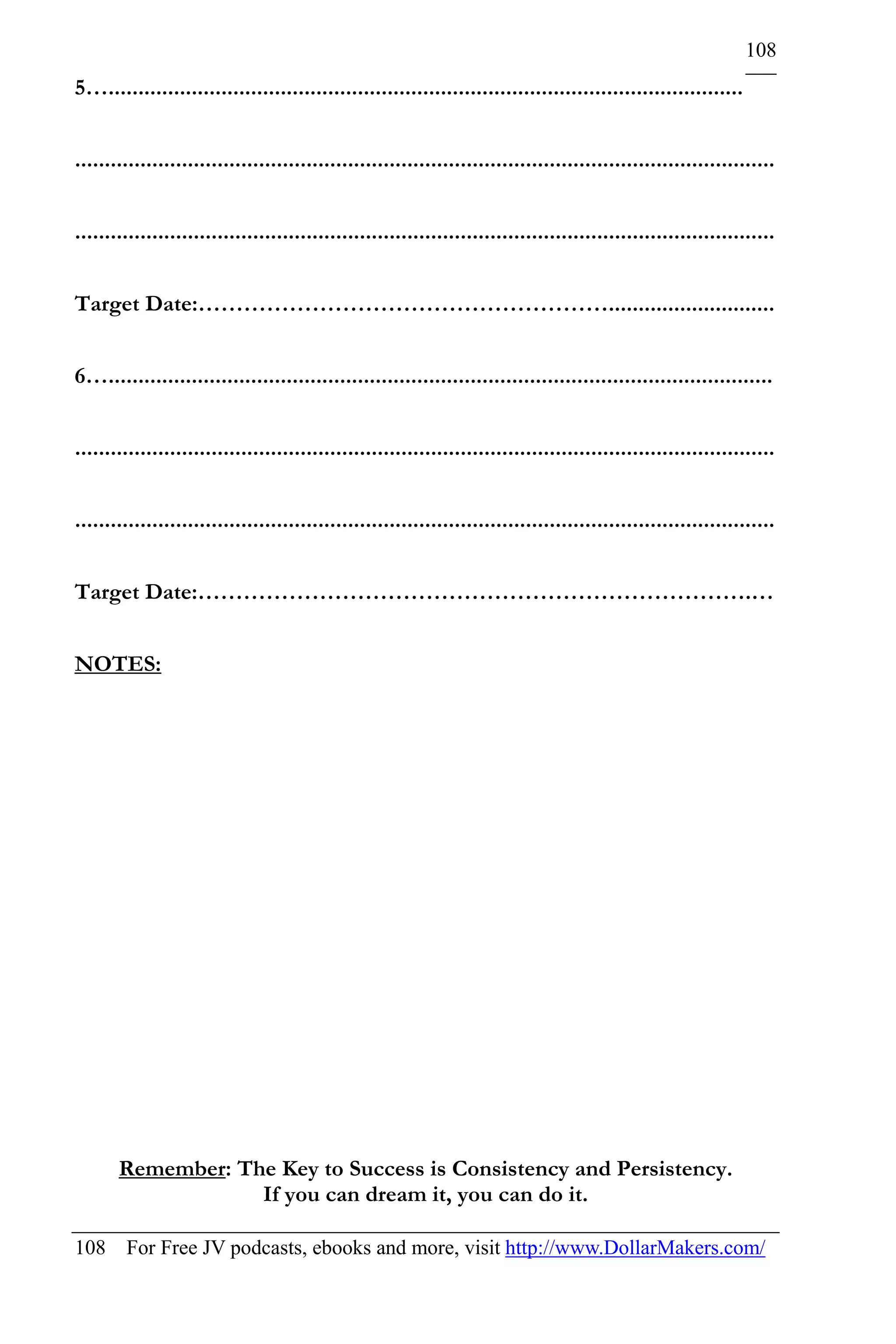 108
5…...........................................................................................................


......................................................................................................................


......................................................................................................................


Target Date:………………………………………………............................


6…................................................................................................................


......................................................................................................................


......................................................................................................................


Target Date:……………………………………………………………….…


NOTES:




       Remember: The Key to Success is Consistency and Persistency.
                   If you can dream it, you can do it.

108 For Free JV podcasts, ebooks and more, visit http://www.DollarMakers.com/
 