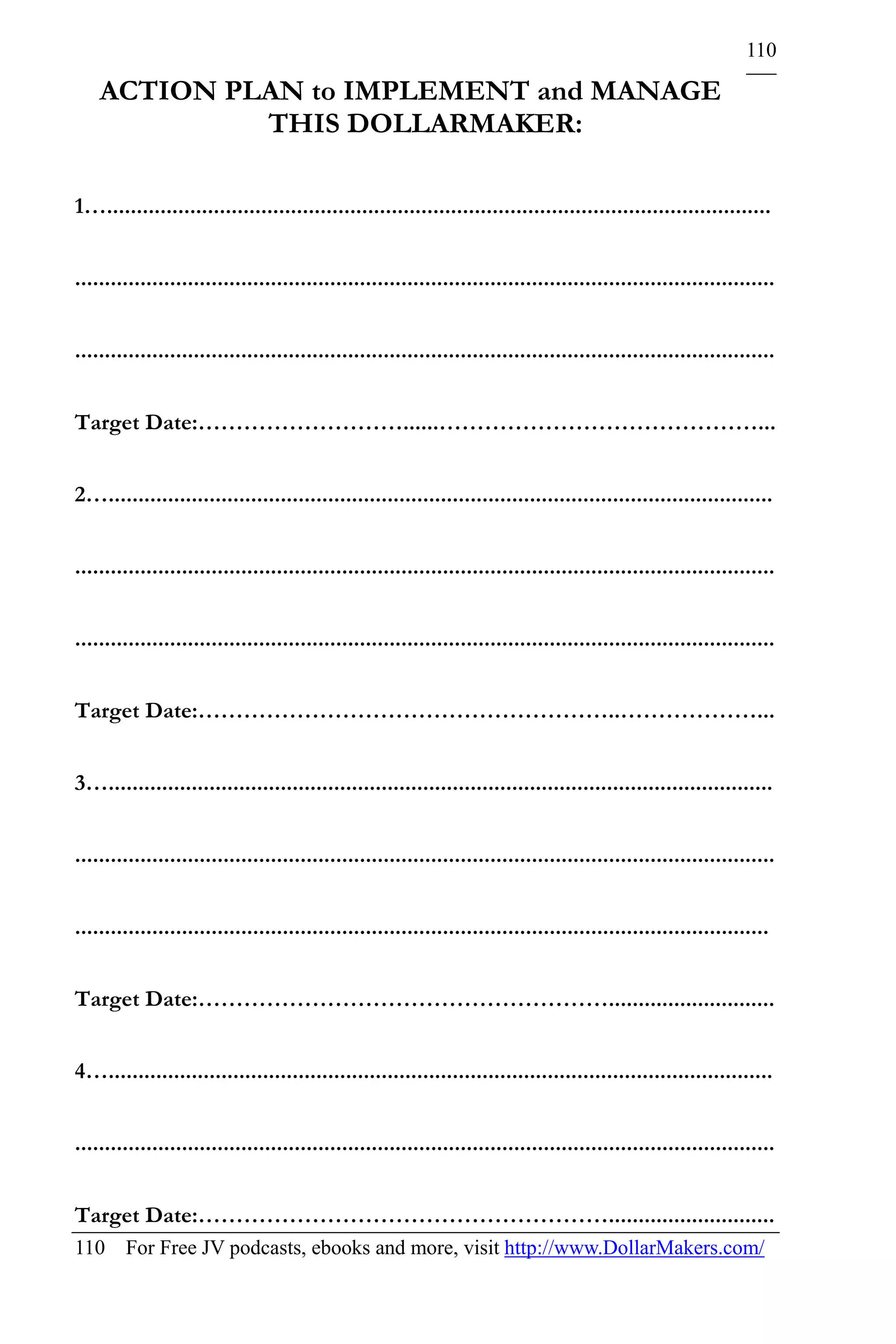 110

    ACTION PLAN to IMPLEMENT and MANAGE
             THIS DOLLARMAKER:

1…................................................................................................................


......................................................................................................................


......................................................................................................................


Target Date:………………………......……………………………………...


2…................................................................................................................


......................................................................................................................


......................................................................................................................


Target Date:………………………………………………..………………...


3…................................................................................................................


......................................................................................................................


.....................................................................................................................


Target Date:………………………………………………............................


4…................................................................................................................


......................................................................................................................


Target Date:………………………………………………............................
110 For Free JV podcasts, ebooks and more, visit http://www.DollarMakers.com/
 