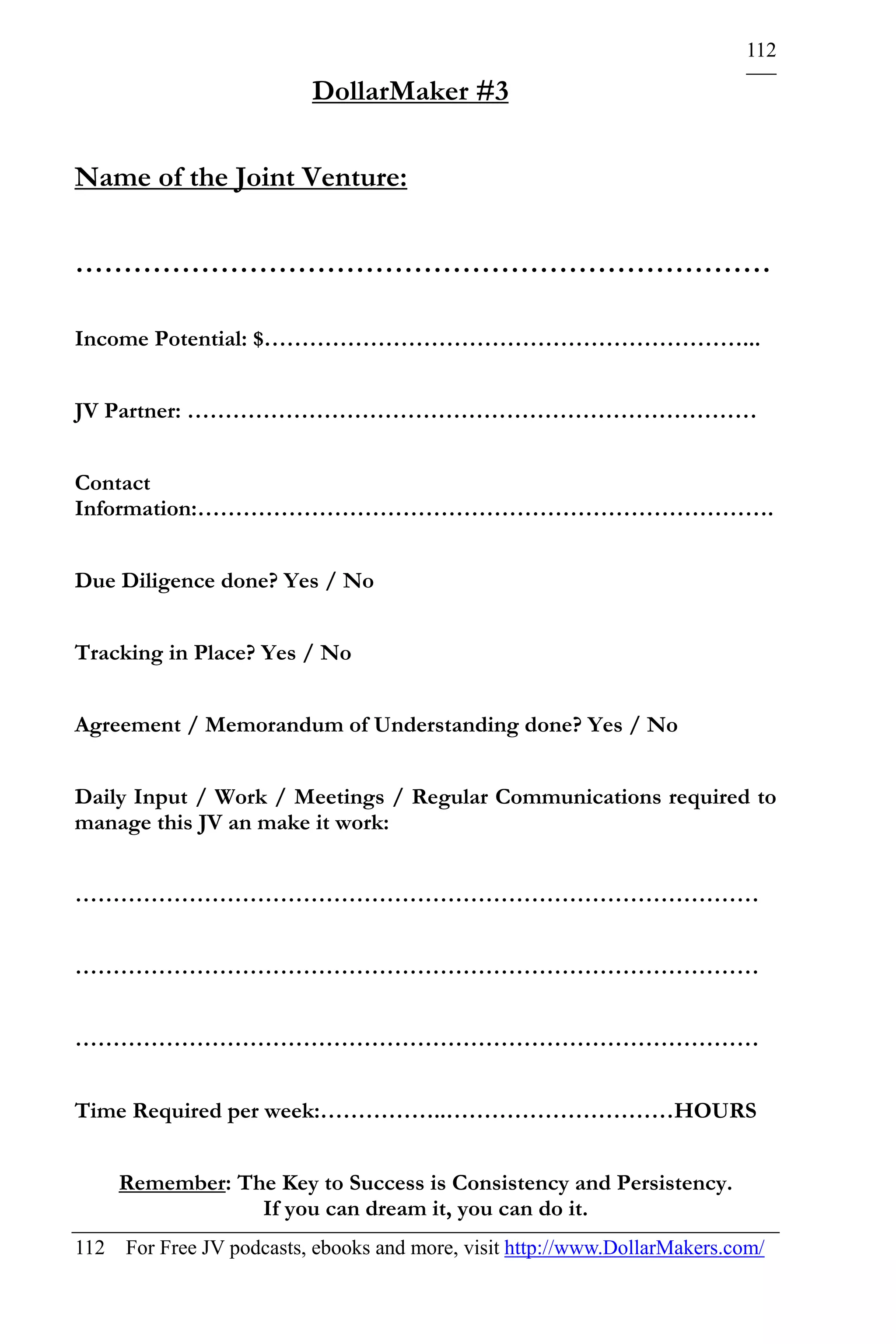 112

                          DollarMaker #3

Name of the Joint Venture:

………………………………………………………………

Income Potential: $………………………………………………………...


JV Partner: …………………………………………………………………


Contact
Information:………………………………………………………………….


Due Diligence done? Yes / No


Tracking in Place? Yes / No


Agreement / Memorandum of Understanding done? Yes / No


Daily Input / Work / Meetings / Regular Communications required to
manage this JV an make it work:


………………………………………………………………………………


………………………………………………………………………………


………………………………………………………………………………


Time Required per week:……………..…………………………HOURS


    Remember: The Key to Success is Consistency and Persistency.
                If you can dream it, you can do it.
112 For Free JV podcasts, ebooks and more, visit http://www.DollarMakers.com/
 
