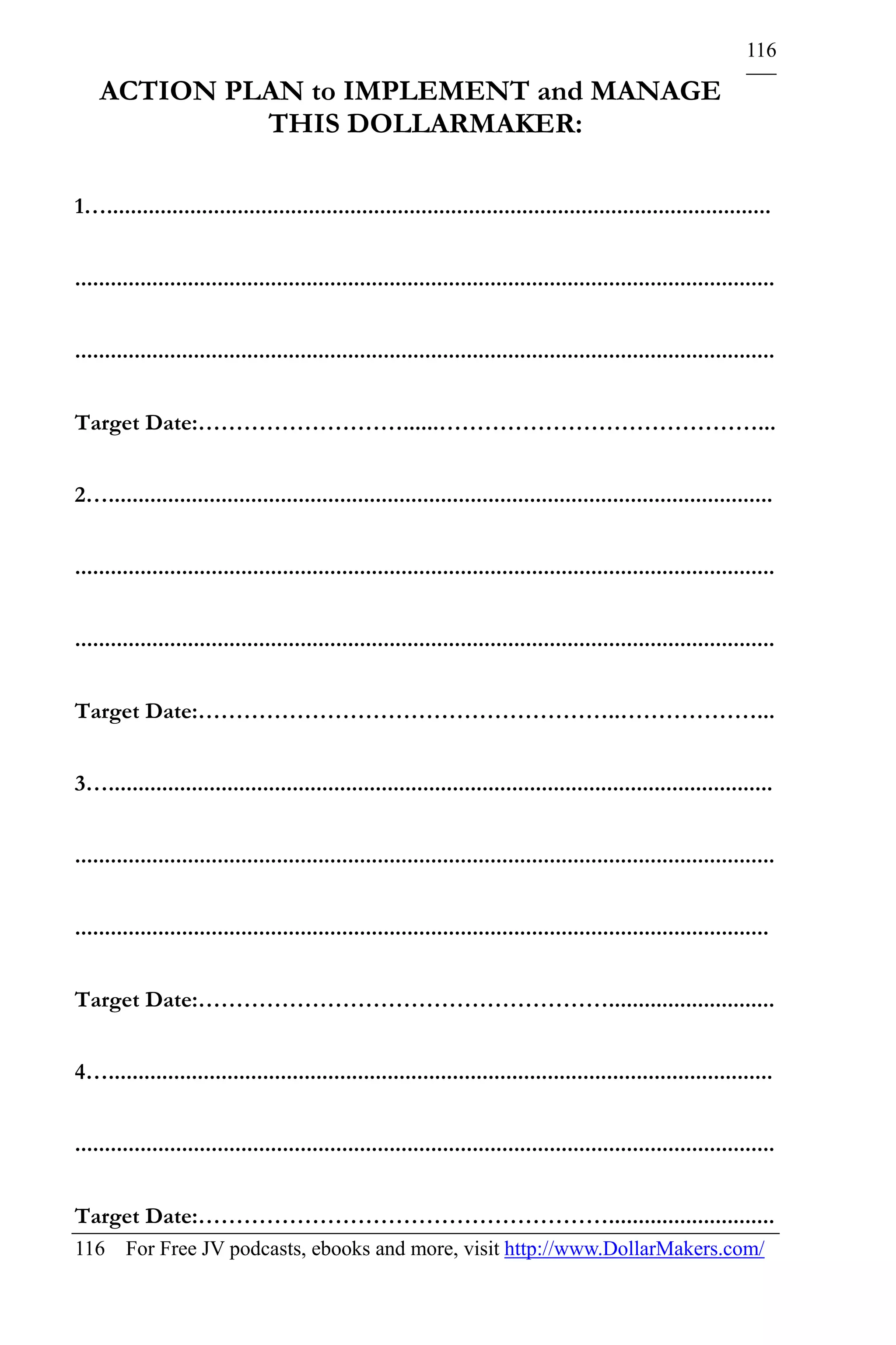116

    ACTION PLAN to IMPLEMENT and MANAGE
             THIS DOLLARMAKER:

1…................................................................................................................


......................................................................................................................


......................................................................................................................


Target Date:………………………......……………………………………...


2…................................................................................................................


......................................................................................................................


......................................................................................................................


Target Date:………………………………………………..………………...


3…................................................................................................................


......................................................................................................................


.....................................................................................................................


Target Date:………………………………………………............................


4…................................................................................................................


......................................................................................................................


Target Date:………………………………………………............................
116 For Free JV podcasts, ebooks and more, visit http://www.DollarMakers.com/
 