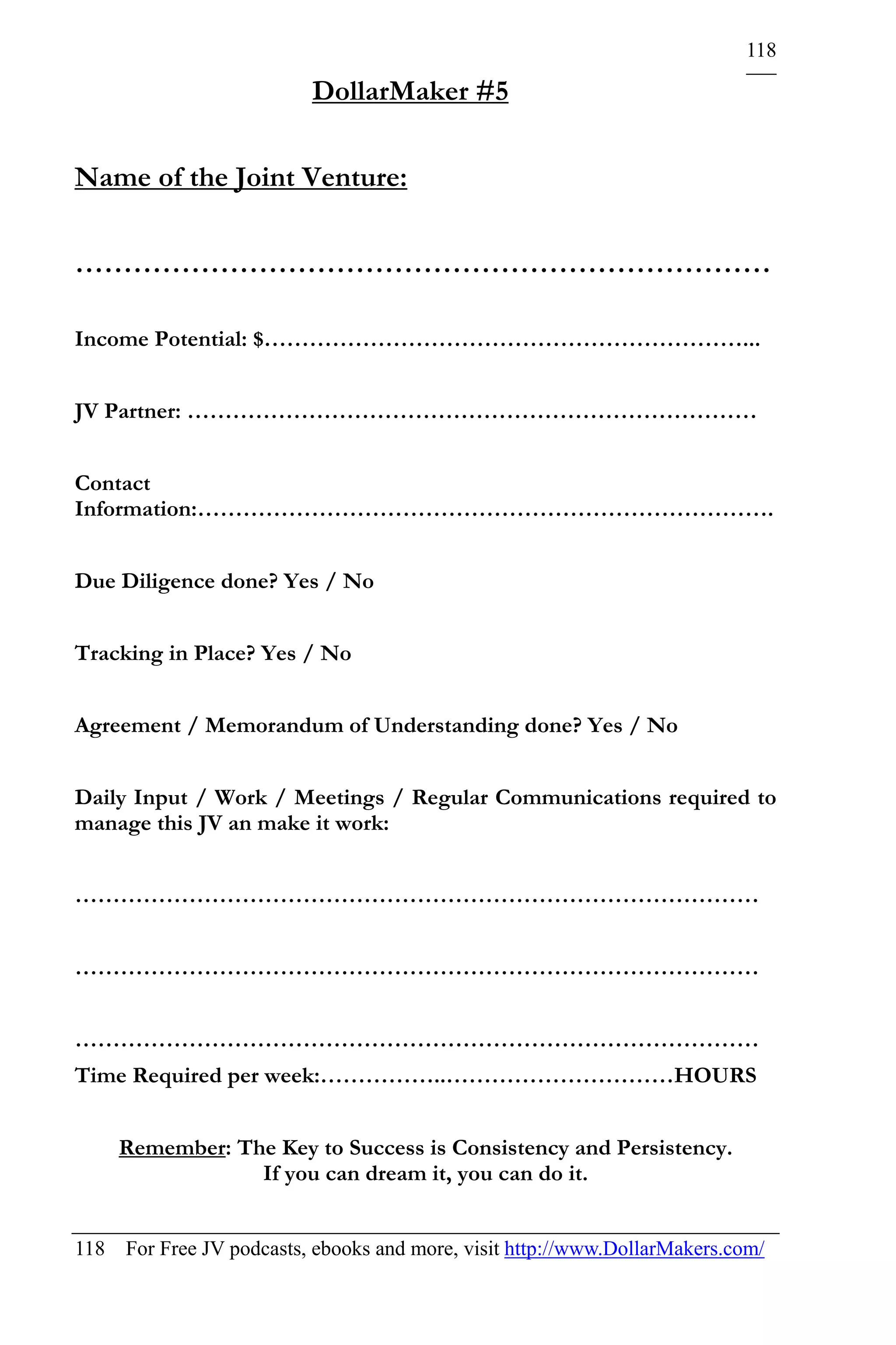 118

                          DollarMaker #5

Name of the Joint Venture:

………………………………………………………………

Income Potential: $………………………………………………………...


JV Partner: …………………………………………………………………


Contact
Information:………………………………………………………………….


Due Diligence done? Yes / No


Tracking in Place? Yes / No


Agreement / Memorandum of Understanding done? Yes / No


Daily Input / Work / Meetings / Regular Communications required to
manage this JV an make it work:


………………………………………………………………………………


………………………………………………………………………………


………………………………………………………………………………
Time Required per week:……………..…………………………HOURS


    Remember: The Key to Success is Consistency and Persistency.
                If you can dream it, you can do it.


118 For Free JV podcasts, ebooks and more, visit http://www.DollarMakers.com/
 