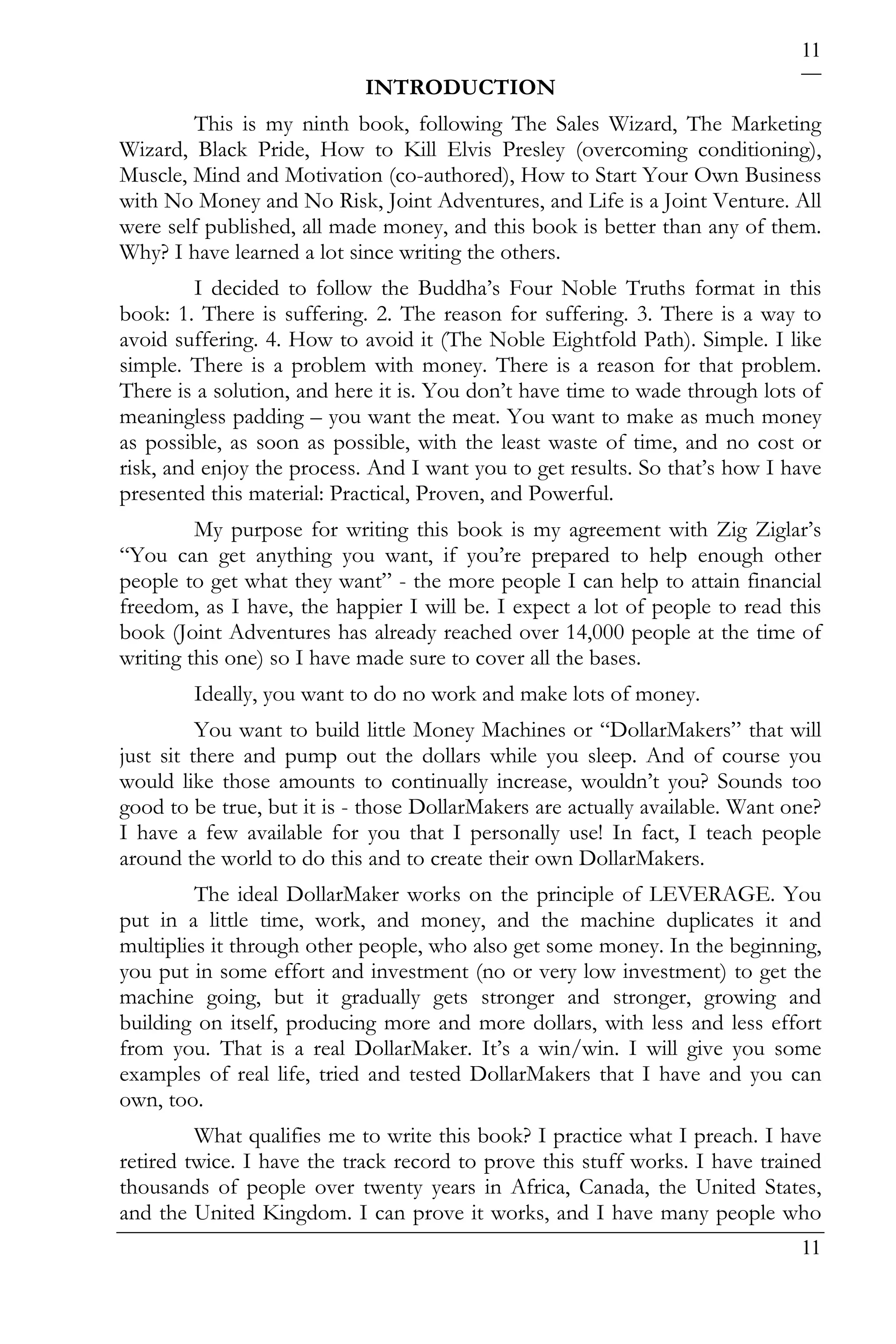 11
                            INTRODUCTION
        This is my ninth book, following The Sales Wizard, The Marketing
Wizard, Black Pride, How to Kill Elvis Presley (overcoming conditioning),
Muscle, Mind and Motivation (co-authored), How to Start Your Own Business
with No Money and No Risk, Joint Adventures, and Life is a Joint Venture. All
were self published, all made money, and this book is better than any of them.
Why? I have learned a lot since writing the others.
         I decided to follow the Buddha’s Four Noble Truths format in this
book: 1. There is suffering. 2. The reason for suffering. 3. There is a way to
avoid suffering. 4. How to avoid it (The Noble Eightfold Path). Simple. I like
simple. There is a problem with money. There is a reason for that problem.
There is a solution, and here it is. You don’t have time to wade through lots of
meaningless padding – you want the meat. You want to make as much money
as possible, as soon as possible, with the least waste of time, and no cost or
risk, and enjoy the process. And I want you to get results. So that’s how I have
presented this material: Practical, Proven, and Powerful.
         My purpose for writing this book is my agreement with Zig Ziglar’s
“You can get anything you want, if you’re prepared to help enough other
people to get what they want” - the more people I can help to attain financial
freedom, as I have, the happier I will be. I expect a lot of people to read this
book (Joint Adventures has already reached over 14,000 people at the time of
writing this one) so I have made sure to cover all the bases.
        Ideally, you want to do no work and make lots of money.
          You want to build little Money Machines or “DollarMakers” that will
just sit there and pump out the dollars while you sleep. And of course you
would like those amounts to continually increase, wouldn’t you? Sounds too
good to be true, but it is - those DollarMakers are actually available. Want one?
I have a few available for you that I personally use! In fact, I teach people
around the world to do this and to create their own DollarMakers.
         The ideal DollarMaker works on the principle of LEVERAGE. You
put in a little time, work, and money, and the machine duplicates it and
multiplies it through other people, who also get some money. In the beginning,
you put in some effort and investment (no or very low investment) to get the
machine going, but it gradually gets stronger and stronger, growing and
building on itself, producing more and more dollars, with less and less effort
from you. That is a real DollarMaker. It’s a win/win. I will give you some
examples of real life, tried and tested DollarMakers that I have and you can
own, too.
         What qualifies me to write this book? I practice what I preach. I have
retired twice. I have the track record to prove this stuff works. I have trained
thousands of people over twenty years in Africa, Canada, the United States,
and the United Kingdom. I can prove it works, and I have many people who
                                                                              11
 