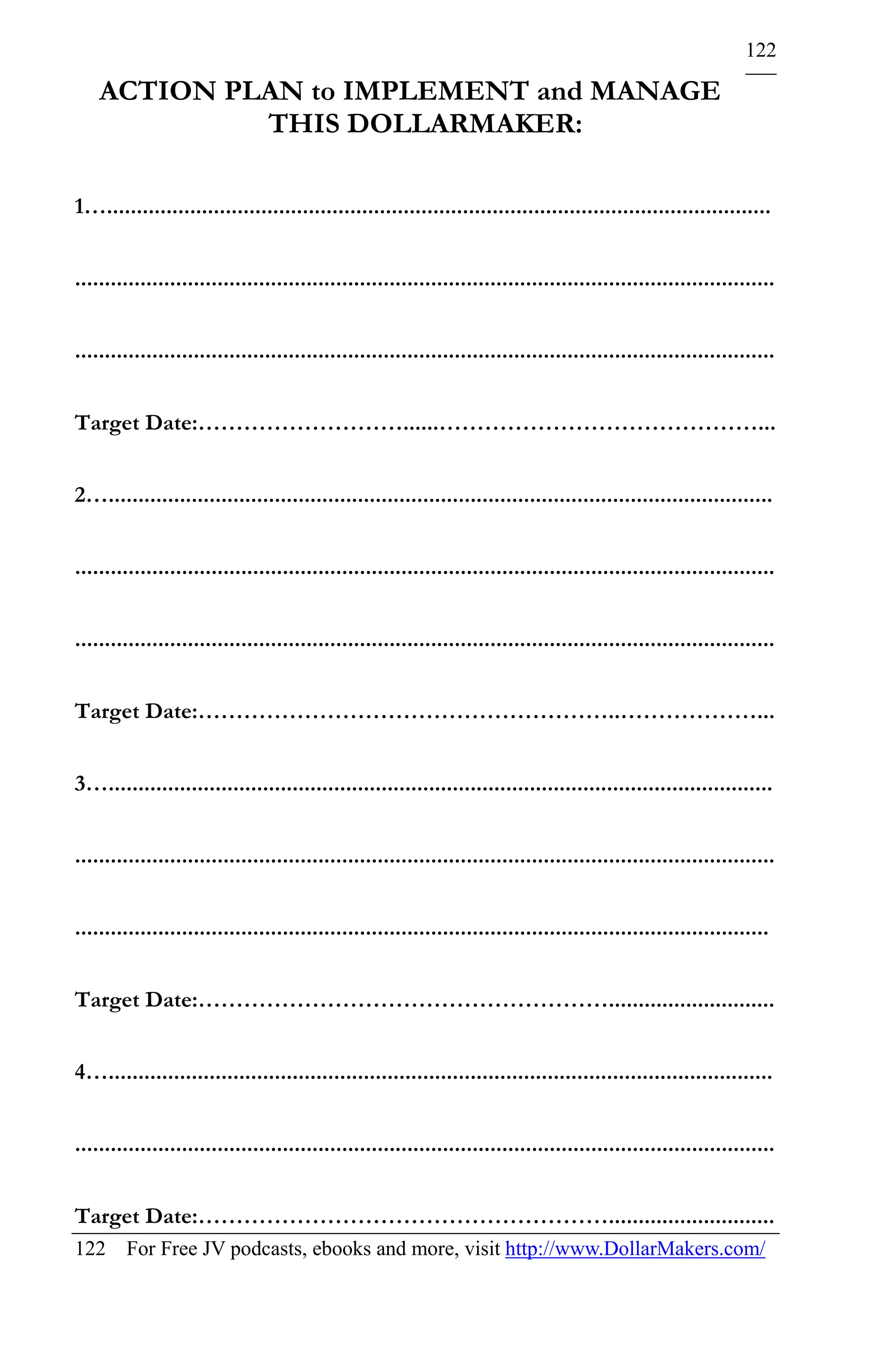 122

    ACTION PLAN to IMPLEMENT and MANAGE
             THIS DOLLARMAKER:

1…................................................................................................................


......................................................................................................................


......................................................................................................................


Target Date:………………………......……………………………………...


2…................................................................................................................


......................................................................................................................


......................................................................................................................


Target Date:………………………………………………..………………...


3…................................................................................................................


......................................................................................................................


.....................................................................................................................


Target Date:………………………………………………............................


4…................................................................................................................


......................................................................................................................


Target Date:………………………………………………............................
122 For Free JV podcasts, ebooks and more, visit http://www.DollarMakers.com/
 