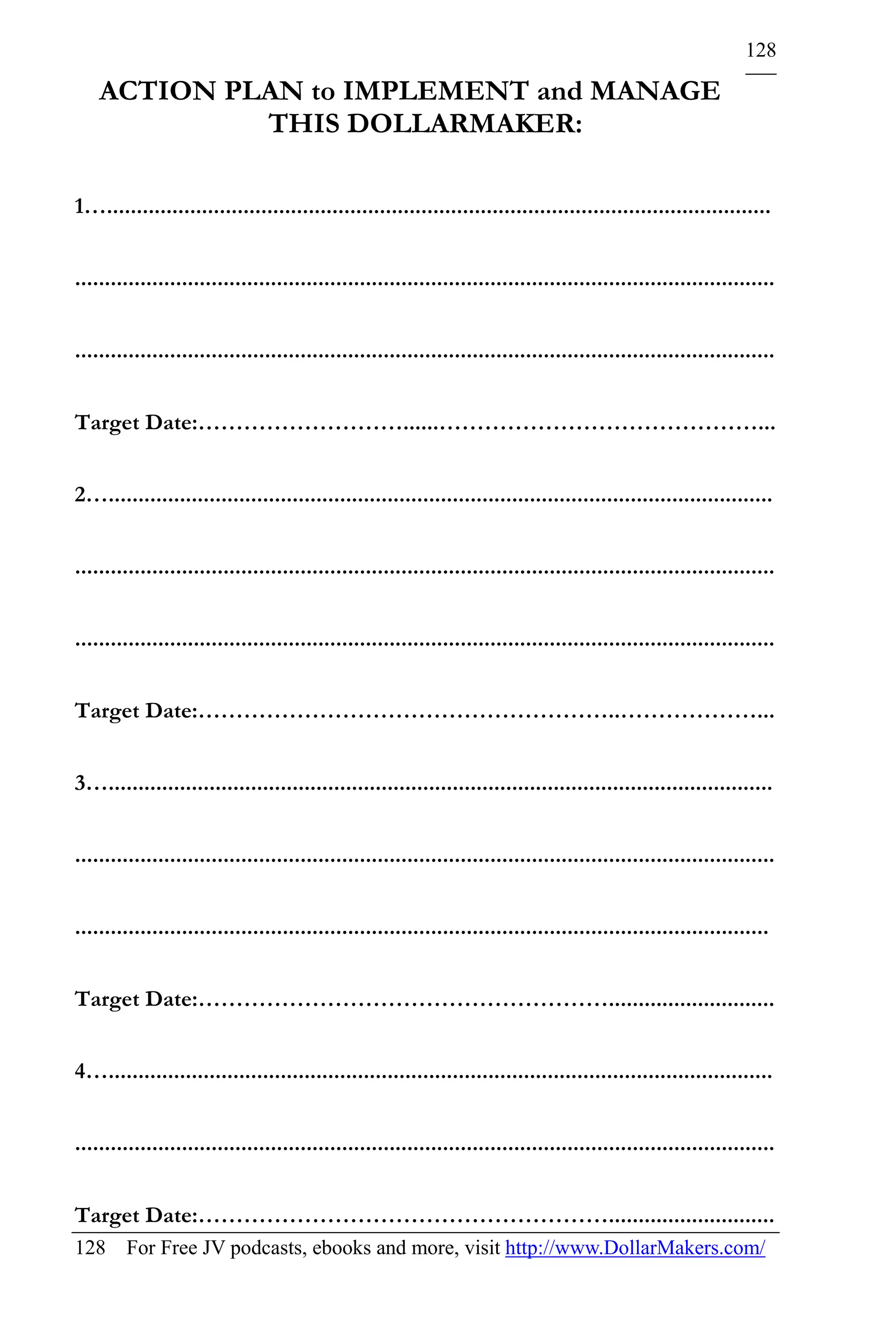 128

    ACTION PLAN to IMPLEMENT and MANAGE
             THIS DOLLARMAKER:

1…................................................................................................................


......................................................................................................................


......................................................................................................................


Target Date:………………………......……………………………………...


2…................................................................................................................


......................................................................................................................


......................................................................................................................


Target Date:………………………………………………..………………...


3…................................................................................................................


......................................................................................................................


.....................................................................................................................


Target Date:………………………………………………............................


4…................................................................................................................


......................................................................................................................


Target Date:………………………………………………............................
128 For Free JV podcasts, ebooks and more, visit http://www.DollarMakers.com/
 
