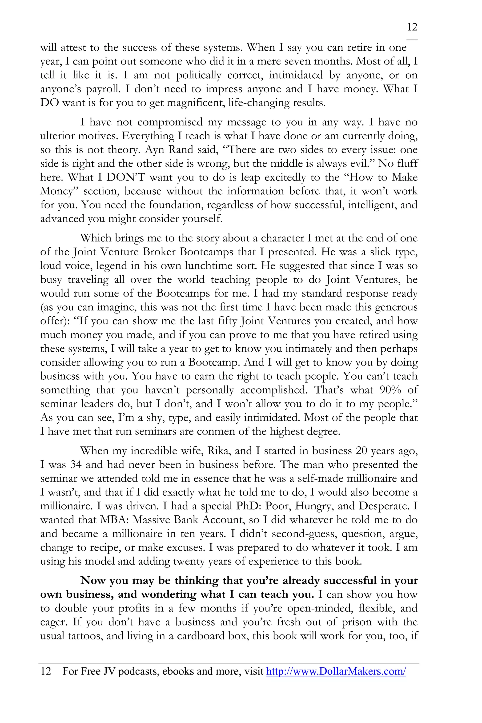 12
will attest to the success of these systems. When I say you can retire in one
year, I can point out someone who did it in a mere seven months. Most of all, I
tell it like it is. I am not politically correct, intimidated by anyone, or on
anyone’s payroll. I don’t need to impress anyone and I have money. What I
DO want is for you to get magnificent, life-changing results.
          I have not compromised my message to you in any way. I have no
ulterior motives. Everything I teach is what I have done or am currently doing,
so this is not theory. Ayn Rand said, “There are two sides to every issue: one
side is right and the other side is wrong, but the middle is always evil.” No fluff
here. What I DON’T want you to do is leap excitedly to the “How to Make
Money” section, because without the information before that, it won’t work
for you. You need the foundation, regardless of how successful, intelligent, and
advanced you might consider yourself.
         Which brings me to the story about a character I met at the end of one
of the Joint Venture Broker Bootcamps that I presented. He was a slick type,
loud voice, legend in his own lunchtime sort. He suggested that since I was so
busy traveling all over the world teaching people to do Joint Ventures, he
would run some of the Bootcamps for me. I had my standard response ready
(as you can imagine, this was not the first time I have been made this generous
offer): “If you can show me the last fifty Joint Ventures you created, and how
much money you made, and if you can prove to me that you have retired using
these systems, I will take a year to get to know you intimately and then perhaps
consider allowing you to run a Bootcamp. And I will get to know you by doing
business with you. You have to earn the right to teach people. You can’t teach
something that you haven’t personally accomplished. That’s what 90% of
seminar leaders do, but I don’t, and I won’t allow you to do it to my people.”
As you can see, I’m a shy, type, and easily intimidated. Most of the people that
I have met that run seminars are conmen of the highest degree.
         When my incredible wife, Rika, and I started in business 20 years ago,
I was 34 and had never been in business before. The man who presented the
seminar we attended told me in essence that he was a self-made millionaire and
I wasn’t, and that if I did exactly what he told me to do, I would also become a
millionaire. I was driven. I had a special PhD: Poor, Hungry, and Desperate. I
wanted that MBA: Massive Bank Account, so I did whatever he told me to do
and became a millionaire in ten years. I didn’t second-guess, question, argue,
change to recipe, or make excuses. I was prepared to do whatever it took. I am
using his model and adding twenty years of experience to this book.
         Now you may be thinking that you’re already successful in your
own business, and wondering what I can teach you. I can show you how
to double your profits in a few months if you’re open-minded, flexible, and
eager. If you don’t have a business and you’re fresh out of prison with the
usual tattoos, and living in a cardboard box, this book will work for you, too, if

12 For Free JV podcasts, ebooks and more, visit http://www.DollarMakers.com/
 