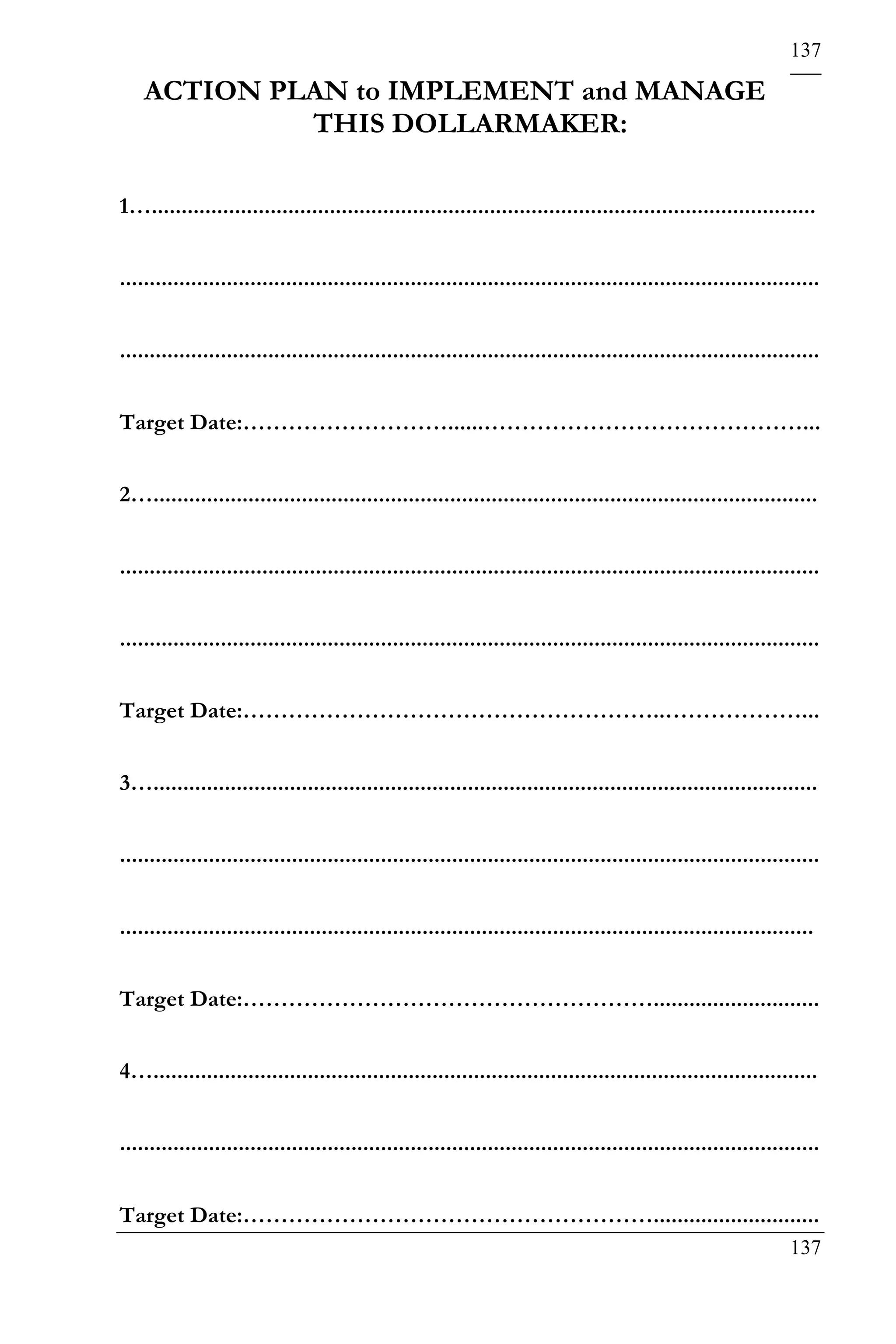 137

    ACTION PLAN to IMPLEMENT and MANAGE
             THIS DOLLARMAKER:

1…................................................................................................................


......................................................................................................................


......................................................................................................................


Target Date:………………………......……………………………………...


2…................................................................................................................


......................................................................................................................


......................................................................................................................


Target Date:………………………………………………..………………...


3…................................................................................................................


......................................................................................................................


.....................................................................................................................


Target Date:………………………………………………............................


4…................................................................................................................


......................................................................................................................


Target Date:………………………………………………............................
                                                                                                                 137
 