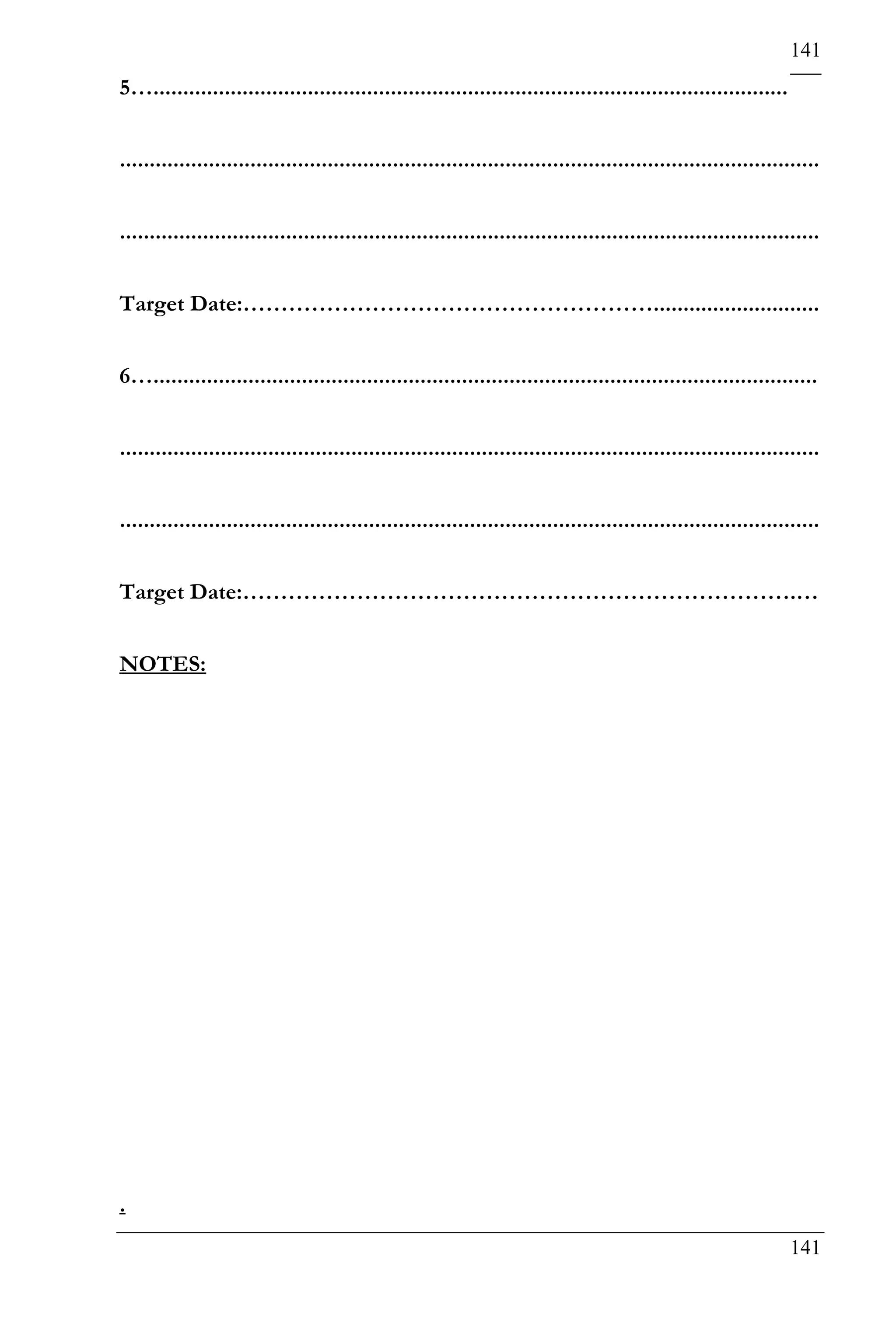 141
5…...........................................................................................................


......................................................................................................................


......................................................................................................................


Target Date:………………………………………………............................


6…................................................................................................................


......................................................................................................................


......................................................................................................................


Target Date:……………………………………………………………….…


NOTES:




.
                                                                                                                 141
 