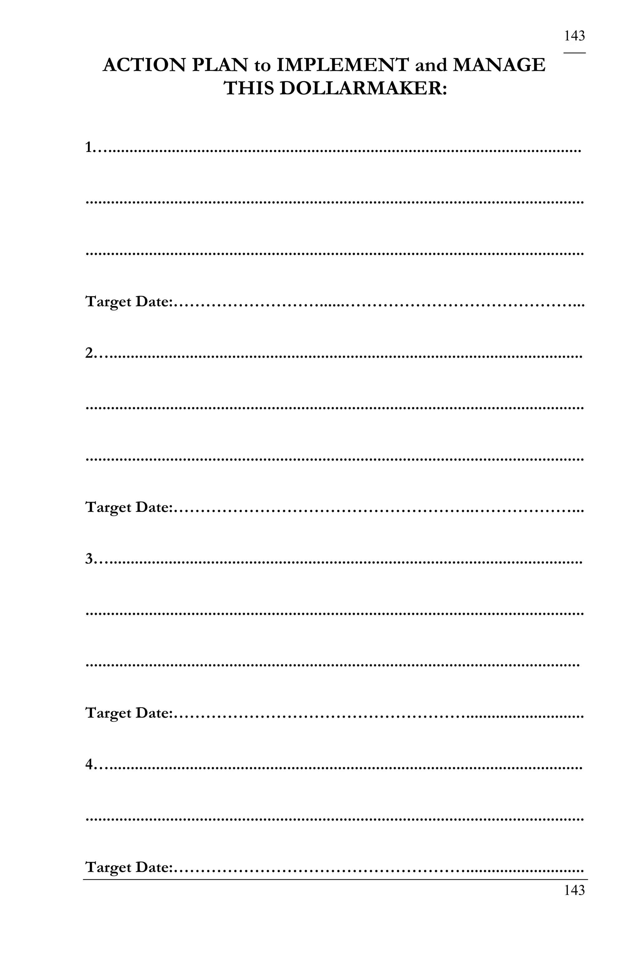 143

    ACTION PLAN to IMPLEMENT and MANAGE
             THIS DOLLARMAKER:

1…................................................................................................................


......................................................................................................................


......................................................................................................................


Target Date:………………………......……………………………………...


2…................................................................................................................


......................................................................................................................


......................................................................................................................


Target Date:………………………………………………..………………...


3…................................................................................................................


......................................................................................................................


.....................................................................................................................


Target Date:………………………………………………............................


4…................................................................................................................


......................................................................................................................


Target Date:………………………………………………............................
                                                                                                                 143
 