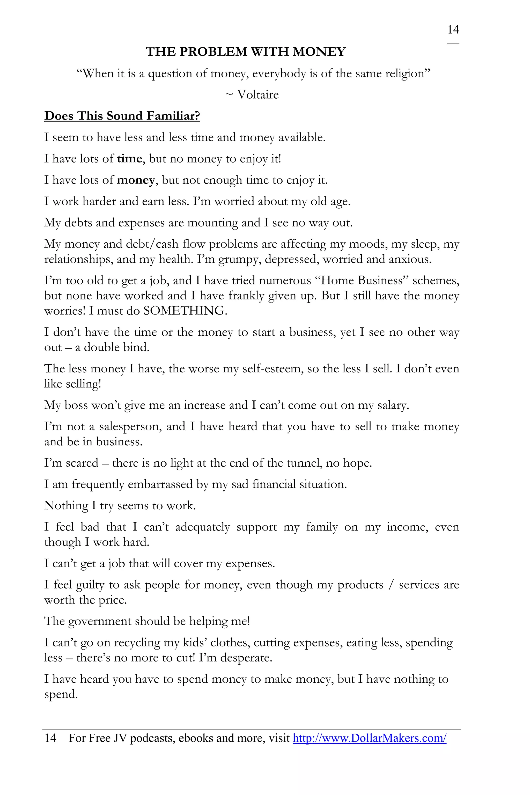 14
                    THE PROBLEM WITH MONEY
      “When it is a question of money, everybody is of the same religion”
                                   ~ Voltaire
Does This Sound Familiar?
I seem to have less and less time and money available.
I have lots of time, but no money to enjoy it!
I have lots of money, but not enough time to enjoy it.
I work harder and earn less. I’m worried about my old age.
My debts and expenses are mounting and I see no way out.
My money and debt/cash flow problems are affecting my moods, my sleep, my
relationships, and my health. I’m grumpy, depressed, worried and anxious.
I’m too old to get a job, and I have tried numerous “Home Business” schemes,
but none have worked and I have frankly given up. But I still have the money
worries! I must do SOMETHING.
I don’t have the time or the money to start a business, yet I see no other way
out – a double bind.
The less money I have, the worse my self-esteem, so the less I sell. I don’t even
like selling!
My boss won’t give me an increase and I can’t come out on my salary.
I’m not a salesperson, and I have heard that you have to sell to make money
and be in business.
I’m scared – there is no light at the end of the tunnel, no hope.
I am frequently embarrassed by my sad financial situation.
Nothing I try seems to work.
I feel bad that I can’t adequately support my family on my income, even
though I work hard.
I can’t get a job that will cover my expenses.
I feel guilty to ask people for money, even though my products / services are
worth the price.
The government should be helping me!
I can’t go on recycling my kids’ clothes, cutting expenses, eating less, spending
less – there’s no more to cut! I’m desperate.
I have heard you have to spend money to make money, but I have nothing to
spend.


14 For Free JV podcasts, ebooks and more, visit http://www.DollarMakers.com/
 