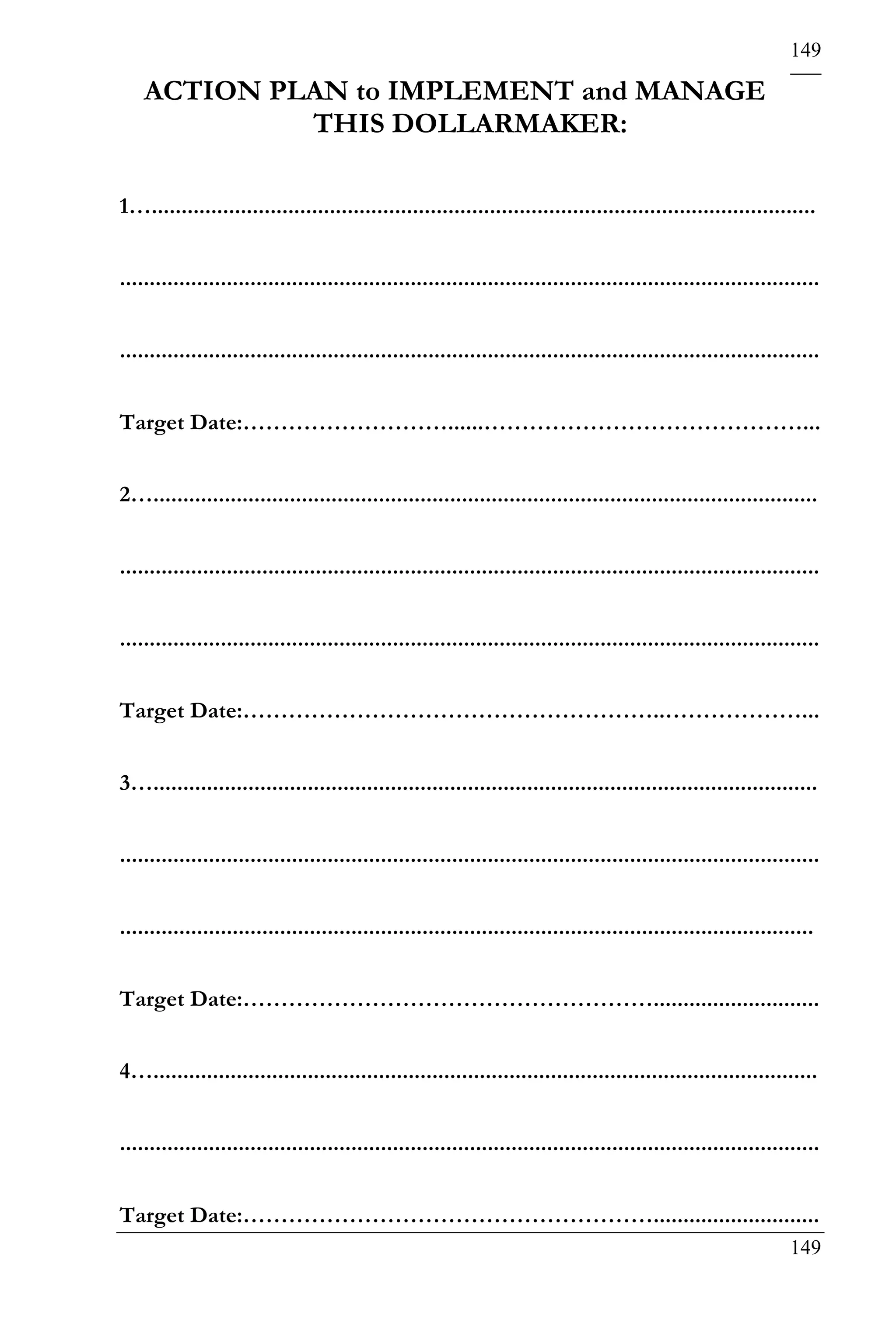 149

    ACTION PLAN to IMPLEMENT and MANAGE
             THIS DOLLARMAKER:

1…................................................................................................................


......................................................................................................................


......................................................................................................................


Target Date:………………………......……………………………………...


2…................................................................................................................


......................................................................................................................


......................................................................................................................


Target Date:………………………………………………..………………...


3…................................................................................................................


......................................................................................................................


.....................................................................................................................


Target Date:………………………………………………............................


4…................................................................................................................


......................................................................................................................


Target Date:………………………………………………............................
                                                                                                                 149
 