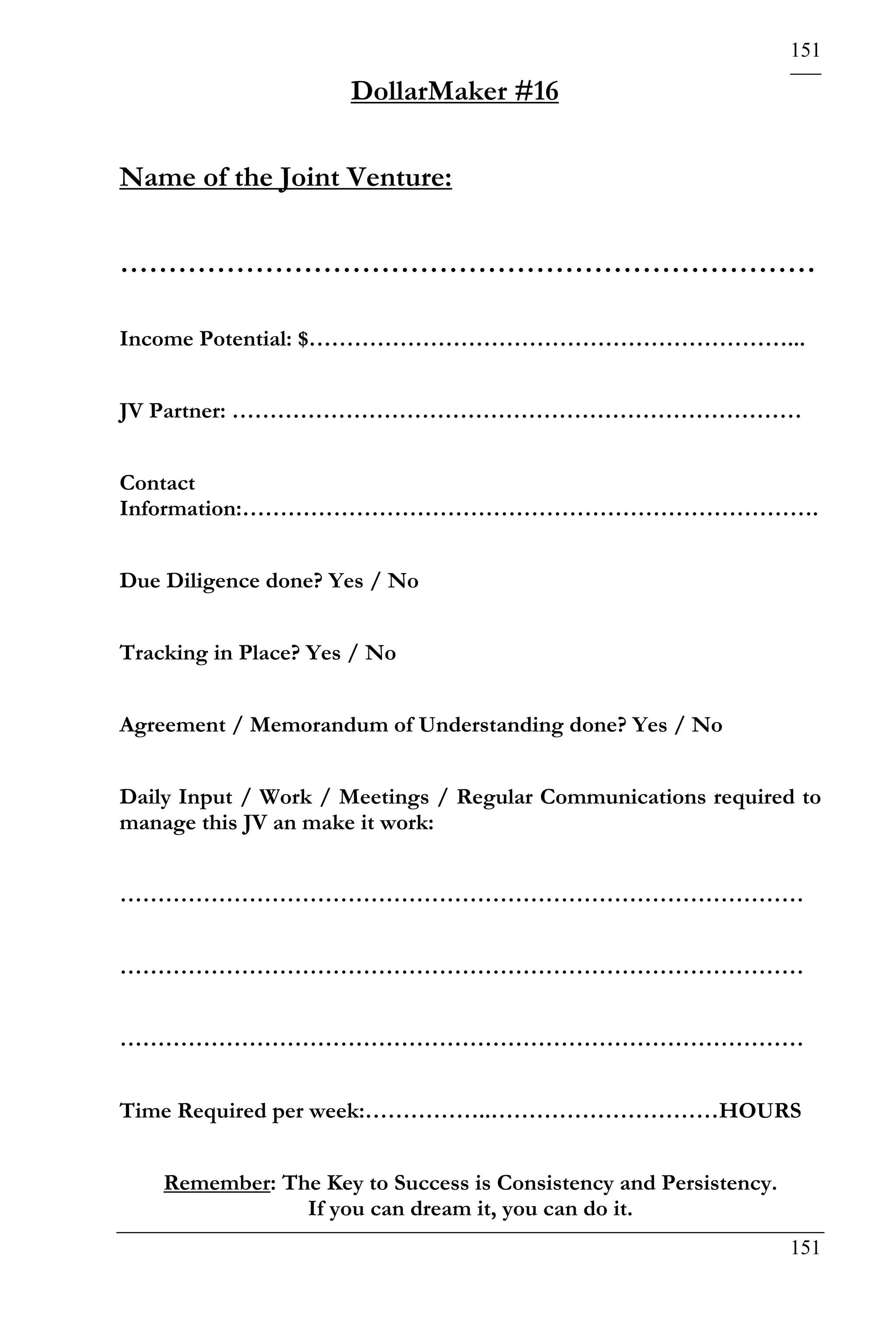 151

                      DollarMaker #16

Name of the Joint Venture:

………………………………………………………………

Income Potential: $………………………………………………………...


JV Partner: …………………………………………………………………


Contact
Information:………………………………………………………………….


Due Diligence done? Yes / No


Tracking in Place? Yes / No


Agreement / Memorandum of Understanding done? Yes / No


Daily Input / Work / Meetings / Regular Communications required to
manage this JV an make it work:


………………………………………………………………………………


………………………………………………………………………………


………………………………………………………………………………


Time Required per week:……………..…………………………HOURS


    Remember: The Key to Success is Consistency and Persistency.
                If you can dream it, you can do it.
                                                                   151
 