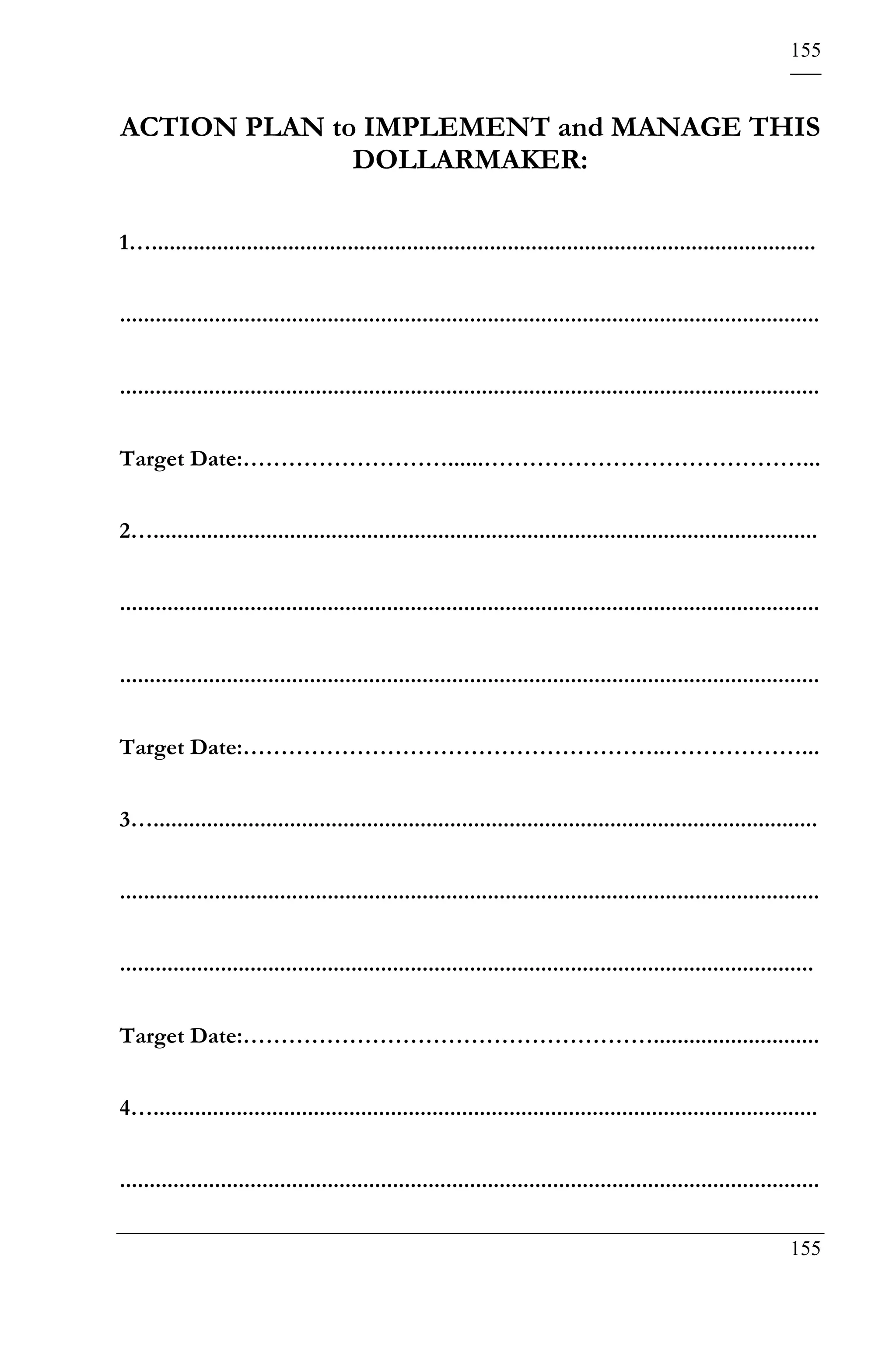 155


ACTION PLAN to IMPLEMENT and MANAGE THIS
              DOLLARMAKER:

1…................................................................................................................


......................................................................................................................


......................................................................................................................


Target Date:………………………......……………………………………...


2…................................................................................................................


......................................................................................................................


......................................................................................................................


Target Date:………………………………………………..………………...


3…................................................................................................................


......................................................................................................................


.....................................................................................................................


Target Date:………………………………………………............................


4…................................................................................................................


......................................................................................................................

                                                                                                                 155
 