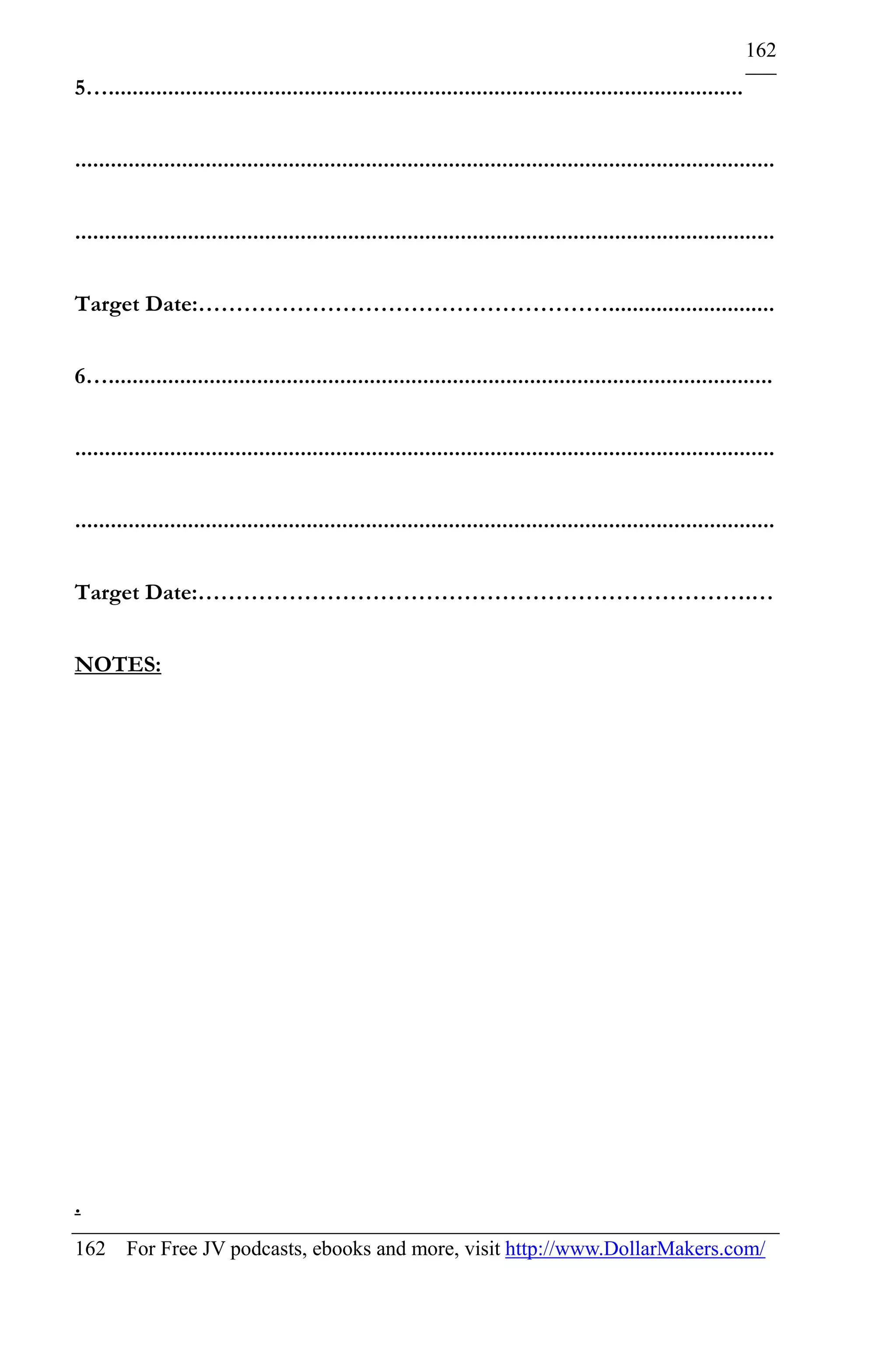 162
5…...........................................................................................................


......................................................................................................................


......................................................................................................................


Target Date:………………………………………………............................


6…................................................................................................................


......................................................................................................................


......................................................................................................................


Target Date:……………………………………………………………….…


NOTES:




.
162 For Free JV podcasts, ebooks and more, visit http://www.DollarMakers.com/
 