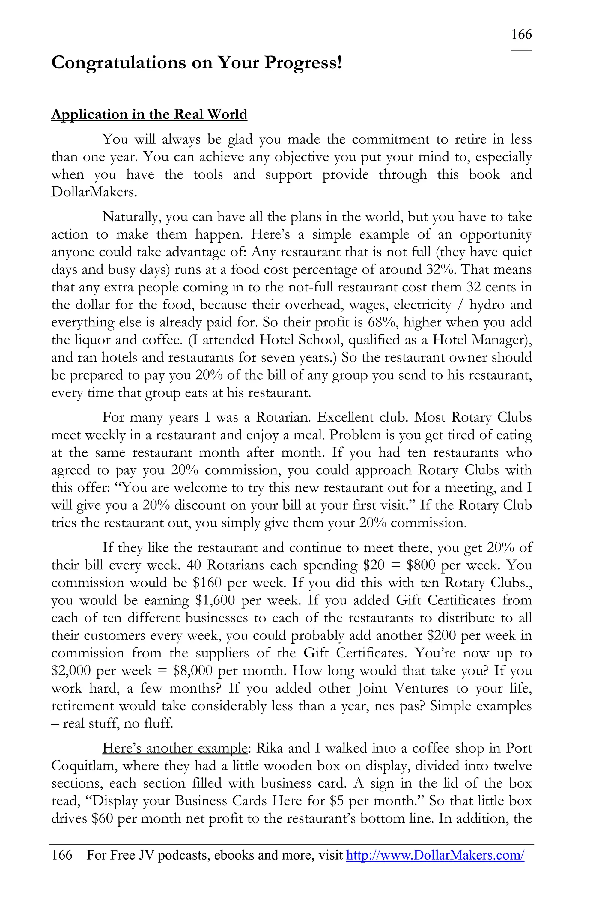 166

Congratulations on Your Progress!

Application in the Real World
        You will always be glad you made the commitment to retire in less
than one year. You can achieve any objective you put your mind to, especially
when you have the tools and support provide through this book and
DollarMakers.
         Naturally, you can have all the plans in the world, but you have to take
action to make them happen. Here’s a simple example of an opportunity
anyone could take advantage of: Any restaurant that is not full (they have quiet
days and busy days) runs at a food cost percentage of around 32%. That means
that any extra people coming in to the not-full restaurant cost them 32 cents in
the dollar for the food, because their overhead, wages, electricity / hydro and
everything else is already paid for. So their profit is 68%, higher when you add
the liquor and coffee. (I attended Hotel School, qualified as a Hotel Manager),
and ran hotels and restaurants for seven years.) So the restaurant owner should
be prepared to pay you 20% of the bill of any group you send to his restaurant,
every time that group eats at his restaurant.
          For many years I was a Rotarian. Excellent club. Most Rotary Clubs
meet weekly in a restaurant and enjoy a meal. Problem is you get tired of eating
at the same restaurant month after month. If you had ten restaurants who
agreed to pay you 20% commission, you could approach Rotary Clubs with
this offer: “You are welcome to try this new restaurant out for a meeting, and I
will give you a 20% discount on your bill at your first visit.” If the Rotary Club
tries the restaurant out, you simply give them your 20% commission.
          If they like the restaurant and continue to meet there, you get 20% of
their bill every week. 40 Rotarians each spending $20 = $800 per week. You
commission would be $160 per week. If you did this with ten Rotary Clubs.,
you would be earning $1,600 per week. If you added Gift Certificates from
each of ten different businesses to each of the restaurants to distribute to all
their customers every week, you could probably add another $200 per week in
commission from the suppliers of the Gift Certificates. You’re now up to
$2,000 per week = $8,000 per month. How long would that take you? If you
work hard, a few months? If you added other Joint Ventures to your life,
retirement would take considerably less than a year, nes pas? Simple examples
– real stuff, no fluff.
         Here’s another example: Rika and I walked into a coffee shop in Port
Coquitlam, where they had a little wooden box on display, divided into twelve
sections, each section filled with business card. A sign in the lid of the box
read, “Display your Business Cards Here for $5 per month.” So that little box
drives $60 per month net profit to the restaurant’s bottom line. In addition, the

166 For Free JV podcasts, ebooks and more, visit http://www.DollarMakers.com/
 
