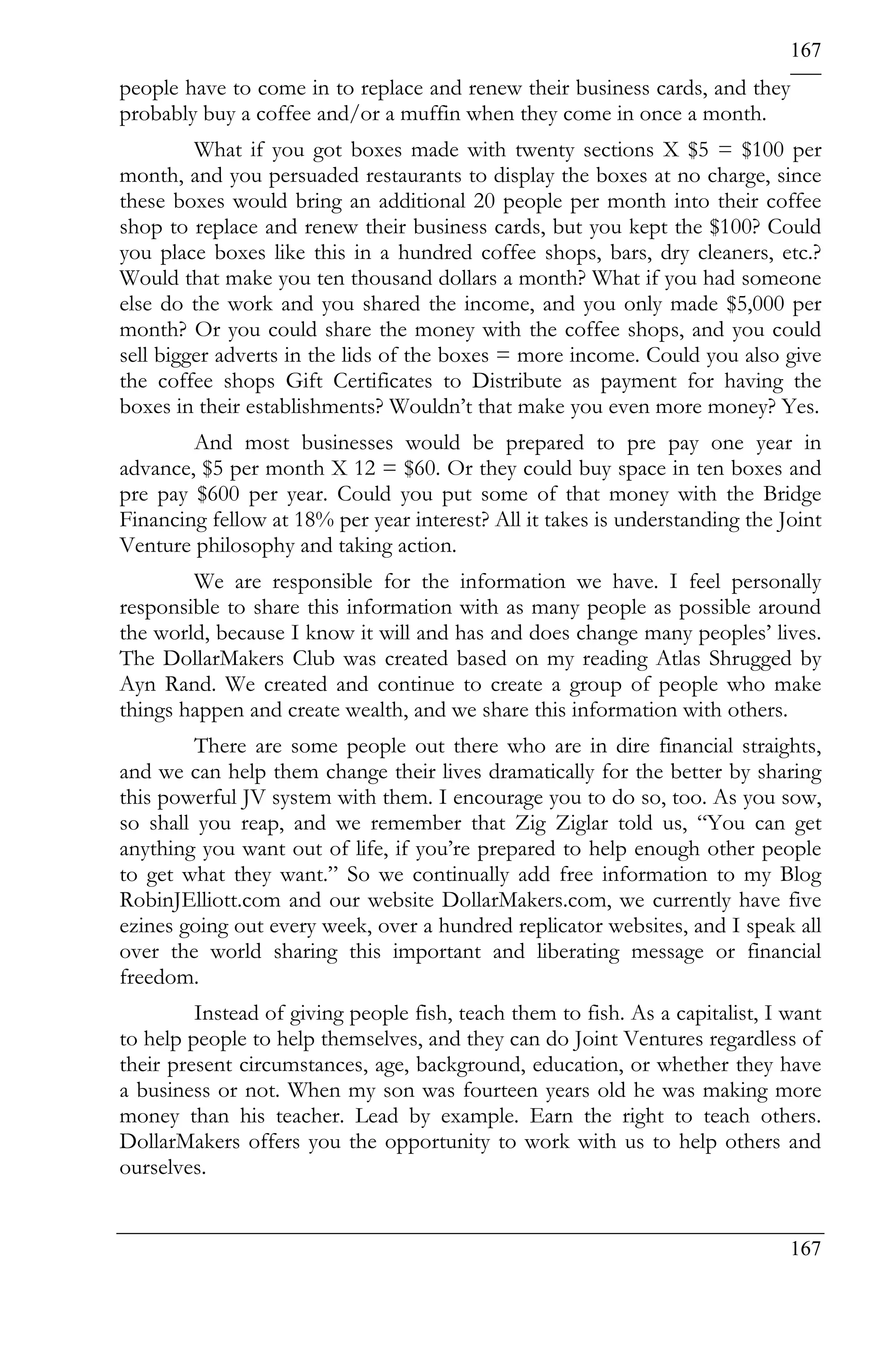 167
people have to come in to replace and renew their business cards, and they
probably buy a coffee and/or a muffin when they come in once a month.
         What if you got boxes made with twenty sections X $5 = $100 per
month, and you persuaded restaurants to display the boxes at no charge, since
these boxes would bring an additional 20 people per month into their coffee
shop to replace and renew their business cards, but you kept the $100? Could
you place boxes like this in a hundred coffee shops, bars, dry cleaners, etc.?
Would that make you ten thousand dollars a month? What if you had someone
else do the work and you shared the income, and you only made $5,000 per
month? Or you could share the money with the coffee shops, and you could
sell bigger adverts in the lids of the boxes = more income. Could you also give
the coffee shops Gift Certificates to Distribute as payment for having the
boxes in their establishments? Wouldn’t that make you even more money? Yes.
        And most businesses would be prepared to pre pay one year in
advance, $5 per month X 12 = $60. Or they could buy space in ten boxes and
pre pay $600 per year. Could you put some of that money with the Bridge
Financing fellow at 18% per year interest? All it takes is understanding the Joint
Venture philosophy and taking action.
        We are responsible for the information we have. I feel personally
responsible to share this information with as many people as possible around
the world, because I know it will and has and does change many peoples’ lives.
The DollarMakers Club was created based on my reading Atlas Shrugged by
Ayn Rand. We created and continue to create a group of people who make
things happen and create wealth, and we share this information with others.
         There are some people out there who are in dire financial straights,
and we can help them change their lives dramatically for the better by sharing
this powerful JV system with them. I encourage you to do so, too. As you sow,
so shall you reap, and we remember that Zig Ziglar told us, “You can get
anything you want out of life, if you’re prepared to help enough other people
to get what they want.” So we continually add free information to my Blog
RobinJElliott.com and our website DollarMakers.com, we currently have five
ezines going out every week, over a hundred replicator websites, and I speak all
over the world sharing this important and liberating message or financial
freedom.
         Instead of giving people fish, teach them to fish. As a capitalist, I want
to help people to help themselves, and they can do Joint Ventures regardless of
their present circumstances, age, background, education, or whether they have
a business or not. When my son was fourteen years old he was making more
money than his teacher. Lead by example. Earn the right to teach others.
DollarMakers offers you the opportunity to work with us to help others and
ourselves.


                                                                               167
 