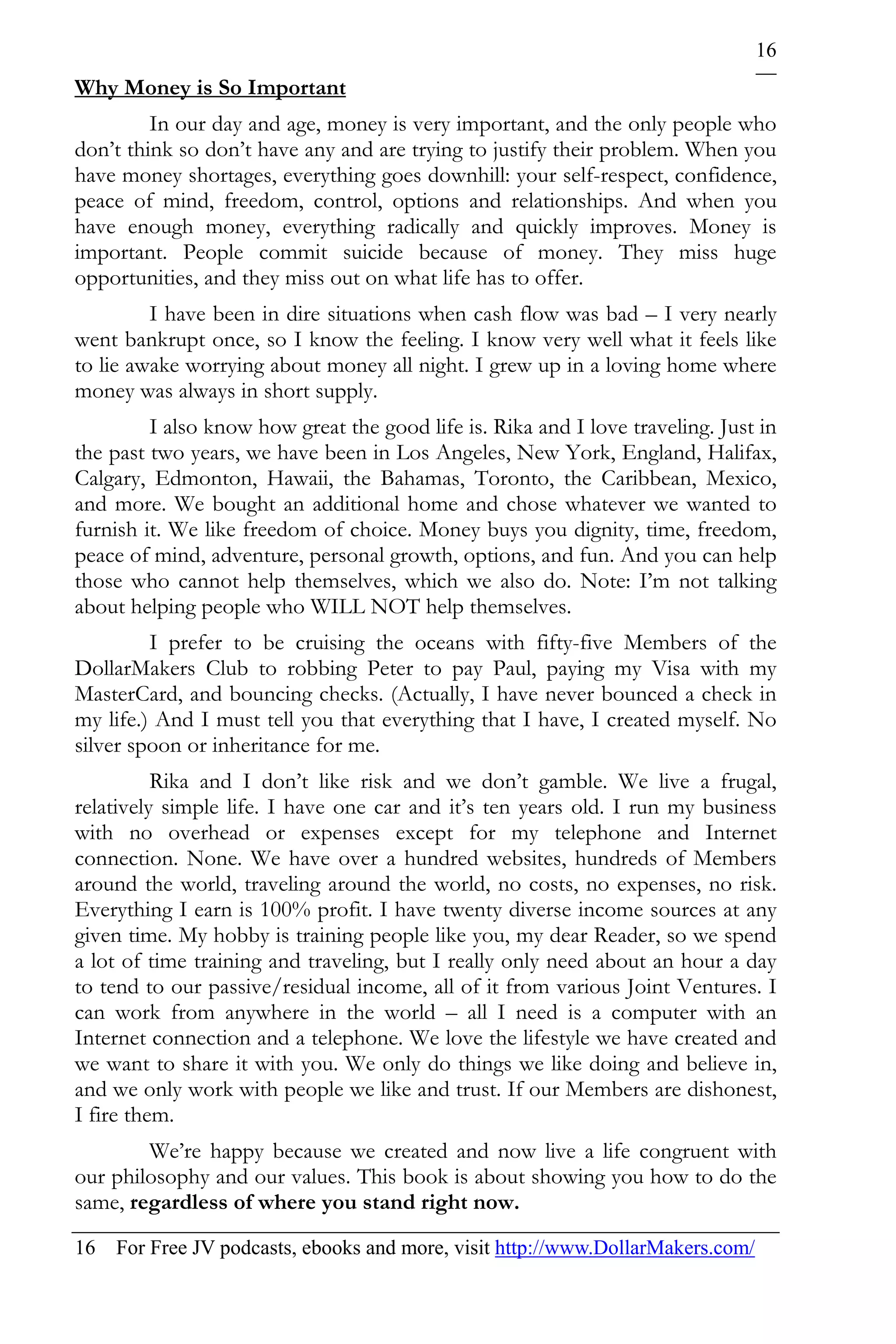 16
Why Money is So Important
         In our day and age, money is very important, and the only people who
don’t think so don’t have any and are trying to justify their problem. When you
have money shortages, everything goes downhill: your self-respect, confidence,
peace of mind, freedom, control, options and relationships. And when you
have enough money, everything radically and quickly improves. Money is
important. People commit suicide because of money. They miss huge
opportunities, and they miss out on what life has to offer.
         I have been in dire situations when cash flow was bad – I very nearly
went bankrupt once, so I know the feeling. I know very well what it feels like
to lie awake worrying about money all night. I grew up in a loving home where
money was always in short supply.
         I also know how great the good life is. Rika and I love traveling. Just in
the past two years, we have been in Los Angeles, New York, England, Halifax,
Calgary, Edmonton, Hawaii, the Bahamas, Toronto, the Caribbean, Mexico,
and more. We bought an additional home and chose whatever we wanted to
furnish it. We like freedom of choice. Money buys you dignity, time, freedom,
peace of mind, adventure, personal growth, options, and fun. And you can help
those who cannot help themselves, which we also do. Note: I’m not talking
about helping people who WILL NOT help themselves.
         I prefer to be cruising the oceans with fifty-five Members of the
DollarMakers Club to robbing Peter to pay Paul, paying my Visa with my
MasterCard, and bouncing checks. (Actually, I have never bounced a check in
my life.) And I must tell you that everything that I have, I created myself. No
silver spoon or inheritance for me.
          Rika and I don’t like risk and we don’t gamble. We live a frugal,
relatively simple life. I have one car and it’s ten years old. I run my business
with no overhead or expenses except for my telephone and Internet
connection. None. We have over a hundred websites, hundreds of Members
around the world, traveling around the world, no costs, no expenses, no risk.
Everything I earn is 100% profit. I have twenty diverse income sources at any
given time. My hobby is training people like you, my dear Reader, so we spend
a lot of time training and traveling, but I really only need about an hour a day
to tend to our passive/residual income, all of it from various Joint Ventures. I
can work from anywhere in the world – all I need is a computer with an
Internet connection and a telephone. We love the lifestyle we have created and
we want to share it with you. We only do things we like doing and believe in,
and we only work with people we like and trust. If our Members are dishonest,
I fire them.
        We’re happy because we created and now live a life congruent with
our philosophy and our values. This book is about showing you how to do the
same, regardless of where you stand right now.
16 For Free JV podcasts, ebooks and more, visit http://www.DollarMakers.com/
 