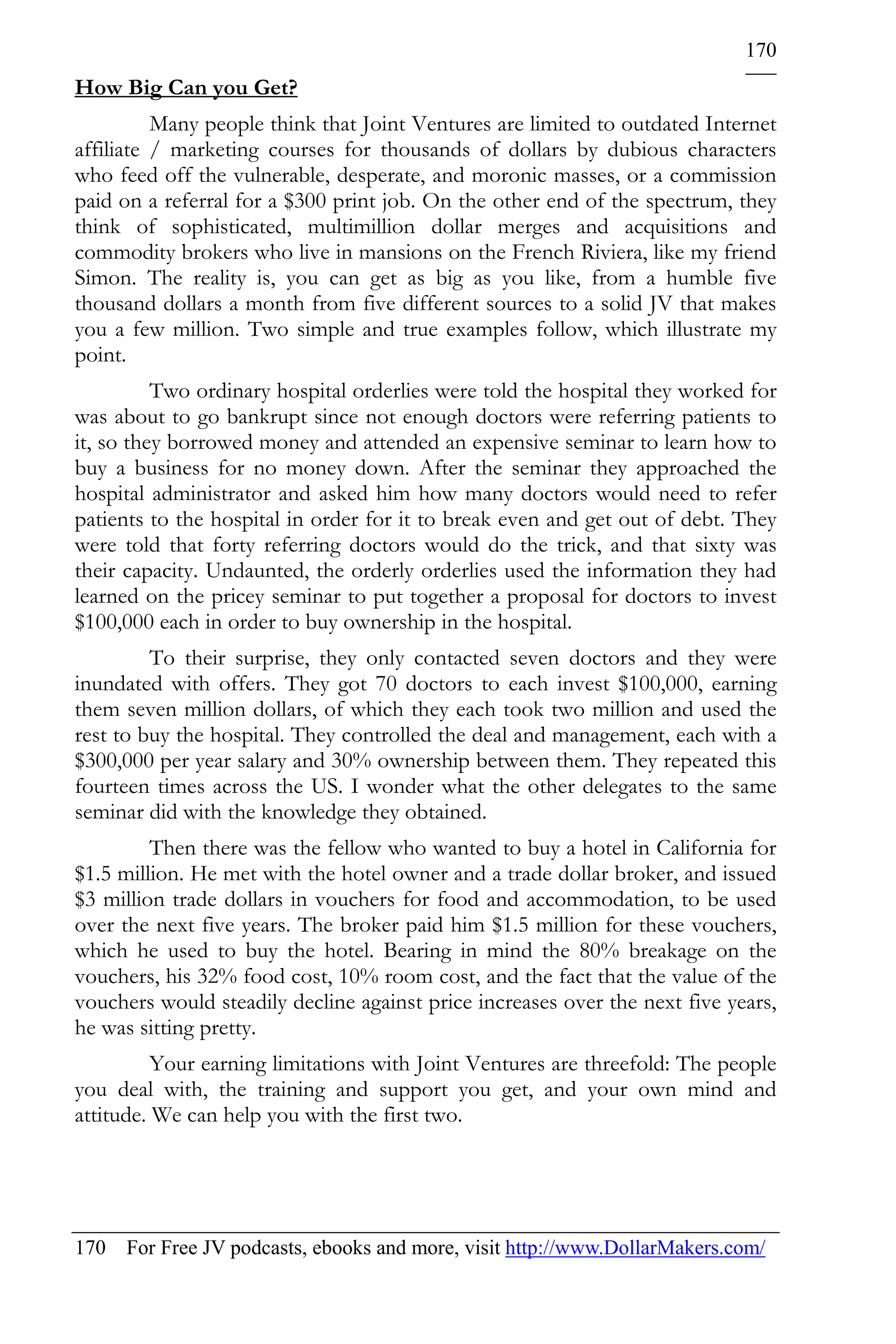 170
How Big Can you Get?
          Many people think that Joint Ventures are limited to outdated Internet
affiliate / marketing courses for thousands of dollars by dubious characters
who feed off the vulnerable, desperate, and moronic masses, or a commission
paid on a referral for a $300 print job. On the other end of the spectrum, they
think of sophisticated, multimillion dollar merges and acquisitions and
commodity brokers who live in mansions on the French Riviera, like my friend
Simon. The reality is, you can get as big as you like, from a humble five
thousand dollars a month from five different sources to a solid JV that makes
you a few million. Two simple and true examples follow, which illustrate my
point.
          Two ordinary hospital orderlies were told the hospital they worked for
was about to go bankrupt since not enough doctors were referring patients to
it, so they borrowed money and attended an expensive seminar to learn how to
buy a business for no money down. After the seminar they approached the
hospital administrator and asked him how many doctors would need to refer
patients to the hospital in order for it to break even and get out of debt. They
were told that forty referring doctors would do the trick, and that sixty was
their capacity. Undaunted, the orderly orderlies used the information they had
learned on the pricey seminar to put together a proposal for doctors to invest
$100,000 each in order to buy ownership in the hospital.
         To their surprise, they only contacted seven doctors and they were
inundated with offers. They got 70 doctors to each invest $100,000, earning
them seven million dollars, of which they each took two million and used the
rest to buy the hospital. They controlled the deal and management, each with a
$300,000 per year salary and 30% ownership between them. They repeated this
fourteen times across the US. I wonder what the other delegates to the same
seminar did with the knowledge they obtained.
         Then there was the fellow who wanted to buy a hotel in California for
$1.5 million. He met with the hotel owner and a trade dollar broker, and issued
$3 million trade dollars in vouchers for food and accommodation, to be used
over the next five years. The broker paid him $1.5 million for these vouchers,
which he used to buy the hotel. Bearing in mind the 80% breakage on the
vouchers, his 32% food cost, 10% room cost, and the fact that the value of the
vouchers would steadily decline against price increases over the next five years,
he was sitting pretty.
          Your earning limitations with Joint Ventures are threefold: The people
you deal with, the training and support you get, and your own mind and
attitude. We can help you with the first two.




170 For Free JV podcasts, ebooks and more, visit http://www.DollarMakers.com/
 