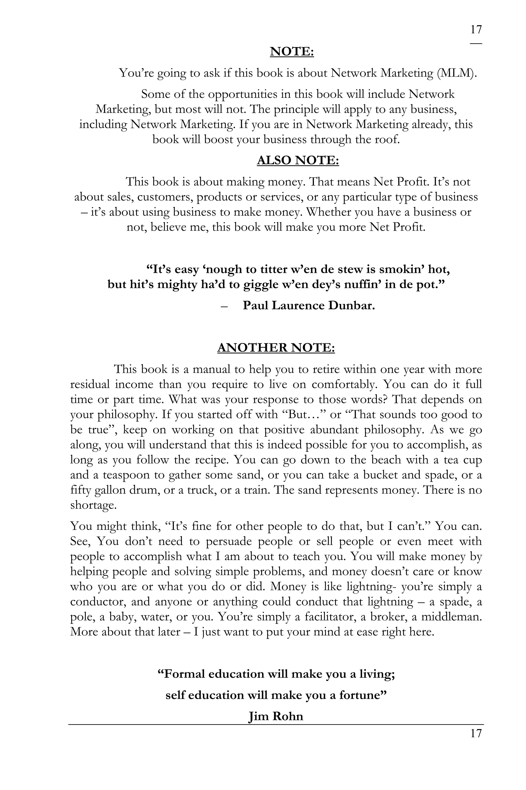 17
                                       NOTE:
         You’re going to ask if this book is about Network Marketing (MLM).
            Some of the opportunities in this book will include Network
    Marketing, but most will not. The principle will apply to any business,
 including Network Marketing. If you are in Network Marketing already, this
              book will boost your business through the roof.
                                    ALSO NOTE:
           This book is about making money. That means Net Profit. It’s not
about sales, customers, products or services, or any particular type of business
 – it’s about using business to make money. Whether you have a business or
           not, believe me, this book will make you more Net Profit.


              “It’s easy ‘nough to titter w’en de stew is smokin’ hot,
       but hit’s mighty ha’d to giggle w’en dey’s nuffin’ in de pot.”
                             –   Paul Laurence Dunbar.


                            ANOTHER NOTE:
          This book is a manual to help you to retire within one year with more
residual income than you require to live on comfortably. You can do it full
time or part time. What was your response to those words? That depends on
your philosophy. If you started off with “But…” or “That sounds too good to
be true”, keep on working on that positive abundant philosophy. As we go
along, you will understand that this is indeed possible for you to accomplish, as
long as you follow the recipe. You can go down to the beach with a tea cup
and a teaspoon to gather some sand, or you can take a bucket and spade, or a
fifty gallon drum, or a truck, or a train. The sand represents money. There is no
shortage.
You might think, “It’s fine for other people to do that, but I can’t.” You can.
See, You don’t need to persuade people or sell people or even meet with
people to accomplish what I am about to teach you. You will make money by
helping people and solving simple problems, and money doesn’t care or know
who you are or what you do or did. Money is like lightning- you’re simply a
conductor, and anyone or anything could conduct that lightning – a spade, a
pole, a baby, water, or you. You’re simply a facilitator, a broker, a middleman.
More about that later – I just want to put your mind at ease right here.


                 “Formal education will make you a living;
                  self education will make you a fortune”
                                   Jim Rohn
                                                                              17
 