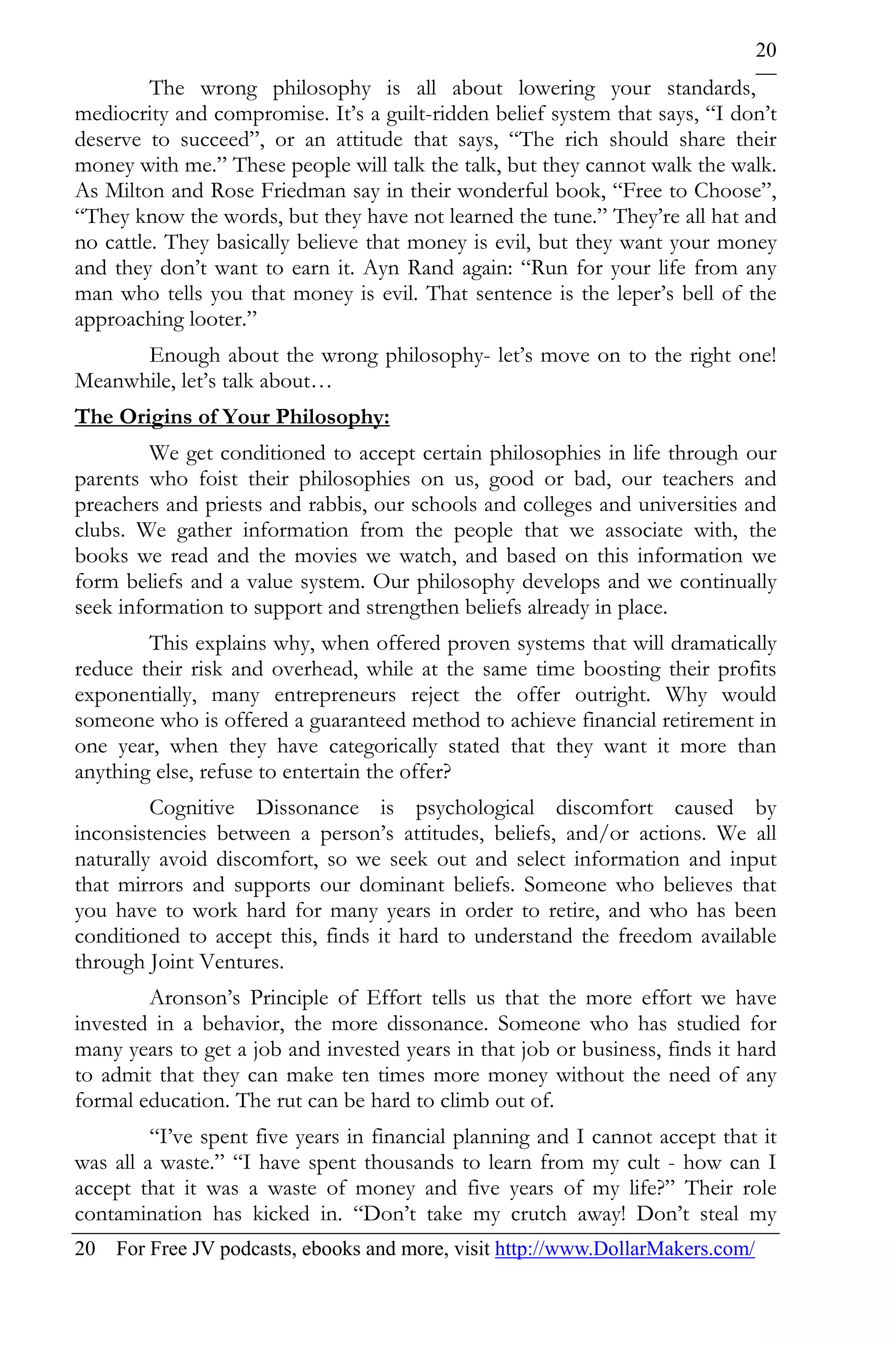 20
         The wrong philosophy is all about lowering your standards,
mediocrity and compromise. It’s a guilt-ridden belief system that says, “I don’t
deserve to succeed”, or an attitude that says, “The rich should share their
money with me.” These people will talk the talk, but they cannot walk the walk.
As Milton and Rose Friedman say in their wonderful book, “Free to Choose”,
“They know the words, but they have not learned the tune.” They’re all hat and
no cattle. They basically believe that money is evil, but they want your money
and they don’t want to earn it. Ayn Rand again: “Run for your life from any
man who tells you that money is evil. That sentence is the leper’s bell of the
approaching looter.”
      Enough about the wrong philosophy- let’s move on to the right one!
Meanwhile, let’s talk about…
The Origins of Your Philosophy:
         We get conditioned to accept certain philosophies in life through our
parents who foist their philosophies on us, good or bad, our teachers and
preachers and priests and rabbis, our schools and colleges and universities and
clubs. We gather information from the people that we associate with, the
books we read and the movies we watch, and based on this information we
form beliefs and a value system. Our philosophy develops and we continually
seek information to support and strengthen beliefs already in place.
        This explains why, when offered proven systems that will dramatically
reduce their risk and overhead, while at the same time boosting their profits
exponentially, many entrepreneurs reject the offer outright. Why would
someone who is offered a guaranteed method to achieve financial retirement in
one year, when they have categorically stated that they want it more than
anything else, refuse to entertain the offer?
         Cognitive Dissonance is psychological discomfort caused by
inconsistencies between a person’s attitudes, beliefs, and/or actions. We all
naturally avoid discomfort, so we seek out and select information and input
that mirrors and supports our dominant beliefs. Someone who believes that
you have to work hard for many years in order to retire, and who has been
conditioned to accept this, finds it hard to understand the freedom available
through Joint Ventures.
        Aronson’s Principle of Effort tells us that the more effort we have
invested in a behavior, the more dissonance. Someone who has studied for
many years to get a job and invested years in that job or business, finds it hard
to admit that they can make ten times more money without the need of any
formal education. The rut can be hard to climb out of.
         “I’ve spent five years in financial planning and I cannot accept that it
was all a waste.” “I have spent thousands to learn from my cult - how can I
accept that it was a waste of money and five years of my life?” Their role
contamination has kicked in. “Don’t take my crutch away! Don’t steal my
20 For Free JV podcasts, ebooks and more, visit http://www.DollarMakers.com/
 