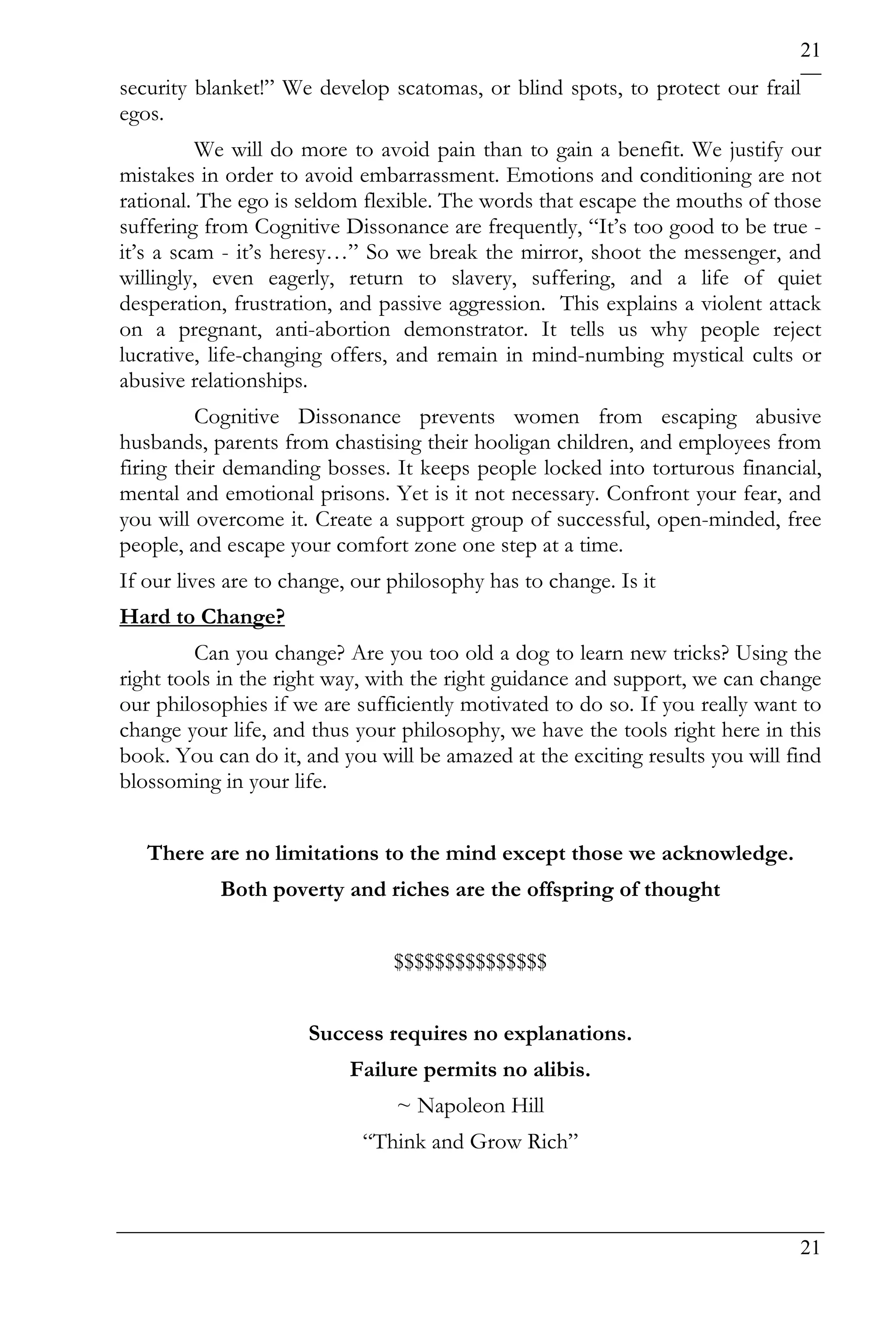 21
security blanket!” We develop scatomas, or blind spots, to protect our frail
egos.
          We will do more to avoid pain than to gain a benefit. We justify our
mistakes in order to avoid embarrassment. Emotions and conditioning are not
rational. The ego is seldom flexible. The words that escape the mouths of those
suffering from Cognitive Dissonance are frequently, “It’s too good to be true -
it’s a scam - it’s heresy…” So we break the mirror, shoot the messenger, and
willingly, even eagerly, return to slavery, suffering, and a life of quiet
desperation, frustration, and passive aggression. This explains a violent attack
on a pregnant, anti-abortion demonstrator. It tells us why people reject
lucrative, life-changing offers, and remain in mind-numbing mystical cults or
abusive relationships.
         Cognitive Dissonance prevents women from escaping abusive
husbands, parents from chastising their hooligan children, and employees from
firing their demanding bosses. It keeps people locked into torturous financial,
mental and emotional prisons. Yet is it not necessary. Confront your fear, and
you will overcome it. Create a support group of successful, open-minded, free
people, and escape your comfort zone one step at a time.
If our lives are to change, our philosophy has to change. Is it
Hard to Change?
         Can you change? Are you too old a dog to learn new tricks? Using the
right tools in the right way, with the right guidance and support, we can change
our philosophies if we are sufficiently motivated to do so. If you really want to
change your life, and thus your philosophy, we have the tools right here in this
book. You can do it, and you will be amazed at the exciting results you will find
blossoming in your life.


   There are no limitations to the mind except those we acknowledge.
           Both poverty and riches are the offspring of thought


                                $$$$$$$$$$$$$$$


                      Success requires no explanations.
                           Failure permits no alibis.
                                ~ Napoleon Hill
                            “Think and Grow Rich”



                                                                              21
 