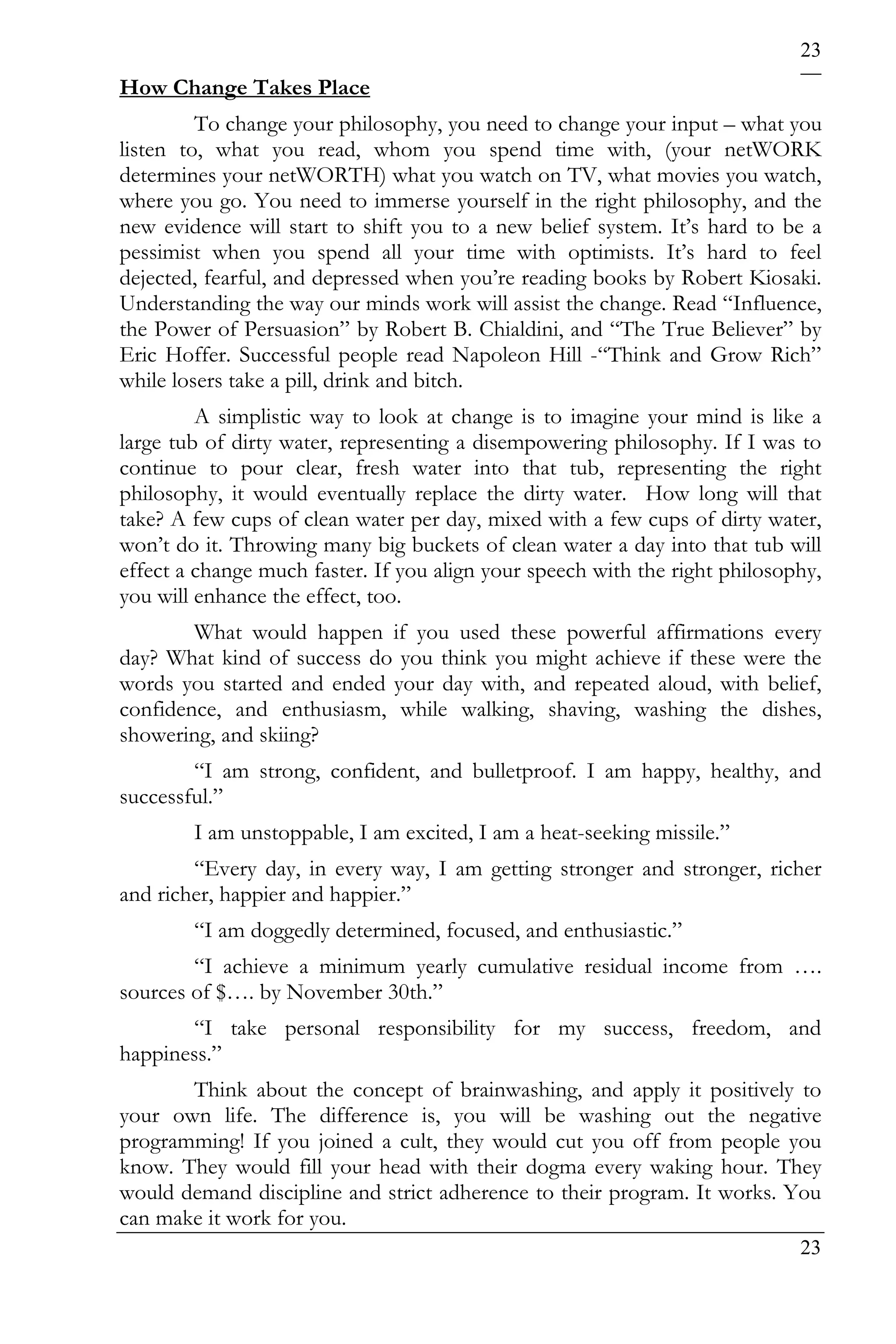 23
How Change Takes Place
         To change your philosophy, you need to change your input – what you
listen to, what you read, whom you spend time with, (your netWORK
determines your netWORTH) what you watch on TV, what movies you watch,
where you go. You need to immerse yourself in the right philosophy, and the
new evidence will start to shift you to a new belief system. It’s hard to be a
pessimist when you spend all your time with optimists. It’s hard to feel
dejected, fearful, and depressed when you’re reading books by Robert Kiosaki.
Understanding the way our minds work will assist the change. Read “Influence,
the Power of Persuasion” by Robert B. Chialdini, and “The True Believer” by
Eric Hoffer. Successful people read Napoleon Hill -“Think and Grow Rich”
while losers take a pill, drink and bitch.
         A simplistic way to look at change is to imagine your mind is like a
large tub of dirty water, representing a disempowering philosophy. If I was to
continue to pour clear, fresh water into that tub, representing the right
philosophy, it would eventually replace the dirty water. How long will that
take? A few cups of clean water per day, mixed with a few cups of dirty water,
won’t do it. Throwing many big buckets of clean water a day into that tub will
effect a change much faster. If you align your speech with the right philosophy,
you will enhance the effect, too.
        What would happen if you used these powerful affirmations every
day? What kind of success do you think you might achieve if these were the
words you started and ended your day with, and repeated aloud, with belief,
confidence, and enthusiasm, while walking, shaving, washing the dishes,
showering, and skiing?
        “I am strong, confident, and bulletproof. I am happy, healthy, and
successful.”
        I am unstoppable, I am excited, I am a heat-seeking missile.”
        “Every day, in every way, I am getting stronger and stronger, richer
and richer, happier and happier.”
        “I am doggedly determined, focused, and enthusiastic.”
        “I achieve a minimum yearly cumulative residual income from ….
sources of $…. by November 30th.”
       “I take personal responsibility for my success, freedom, and
happiness.”
       Think about the concept of brainwashing, and apply it positively to
your own life. The difference is, you will be washing out the negative
programming! If you joined a cult, they would cut you off from people you
know. They would fill your head with their dogma every waking hour. They
would demand discipline and strict adherence to their program. It works. You
can make it work for you.
                                                                             23
 