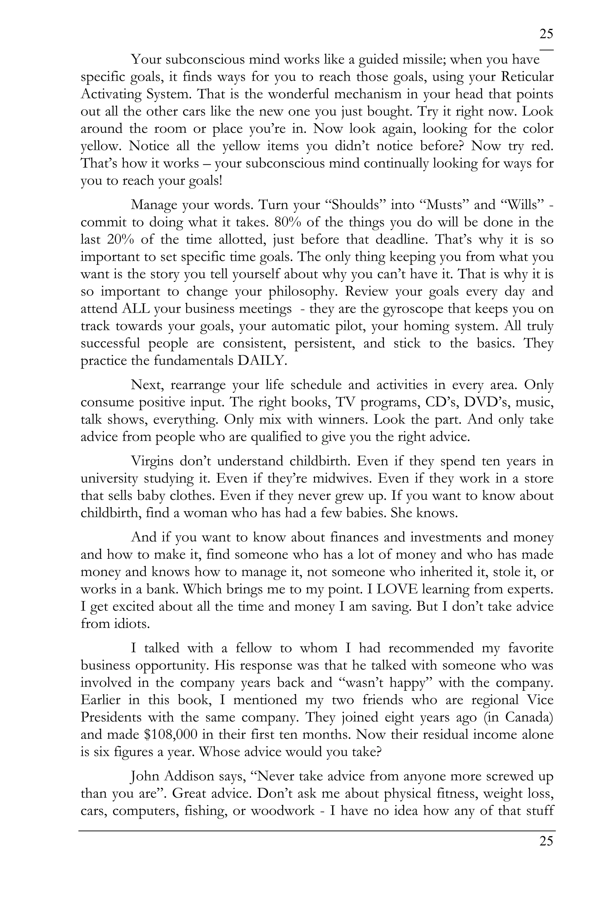 25
         Your subconscious mind works like a guided missile; when you have
specific goals, it finds ways for you to reach those goals, using your Reticular
Activating System. That is the wonderful mechanism in your head that points
out all the other cars like the new one you just bought. Try it right now. Look
around the room or place you’re in. Now look again, looking for the color
yellow. Notice all the yellow items you didn’t notice before? Now try red.
That’s how it works – your subconscious mind continually looking for ways for
you to reach your goals!
         Manage your words. Turn your “Shoulds” into “Musts” and “Wills” -
commit to doing what it takes. 80% of the things you do will be done in the
last 20% of the time allotted, just before that deadline. That’s why it is so
important to set specific time goals. The only thing keeping you from what you
want is the story you tell yourself about why you can’t have it. That is why it is
so important to change your philosophy. Review your goals every day and
attend ALL your business meetings - they are the gyroscope that keeps you on
track towards your goals, your automatic pilot, your homing system. All truly
successful people are consistent, persistent, and stick to the basics. They
practice the fundamentals DAILY.
         Next, rearrange your life schedule and activities in every area. Only
consume positive input. The right books, TV programs, CD’s, DVD’s, music,
talk shows, everything. Only mix with winners. Look the part. And only take
advice from people who are qualified to give you the right advice.
          Virgins don’t understand childbirth. Even if they spend ten years in
university studying it. Even if they’re midwives. Even if they work in a store
that sells baby clothes. Even if they never grew up. If you want to know about
childbirth, find a woman who has had a few babies. She knows.
         And if you want to know about finances and investments and money
and how to make it, find someone who has a lot of money and who has made
money and knows how to manage it, not someone who inherited it, stole it, or
works in a bank. Which brings me to my point. I LOVE learning from experts.
I get excited about all the time and money I am saving. But I don’t take advice
from idiots.
          I talked with a fellow to whom I had recommended my favorite
business opportunity. His response was that he talked with someone who was
involved in the company years back and “wasn’t happy” with the company.
Earlier in this book, I mentioned my two friends who are regional Vice
Presidents with the same company. They joined eight years ago (in Canada)
and made $108,000 in their first ten months. Now their residual income alone
is six figures a year. Whose advice would you take?
        John Addison says, “Never take advice from anyone more screwed up
than you are”. Great advice. Don’t ask me about physical fitness, weight loss,
cars, computers, fishing, or woodwork - I have no idea how any of that stuff
                                                                               25
 