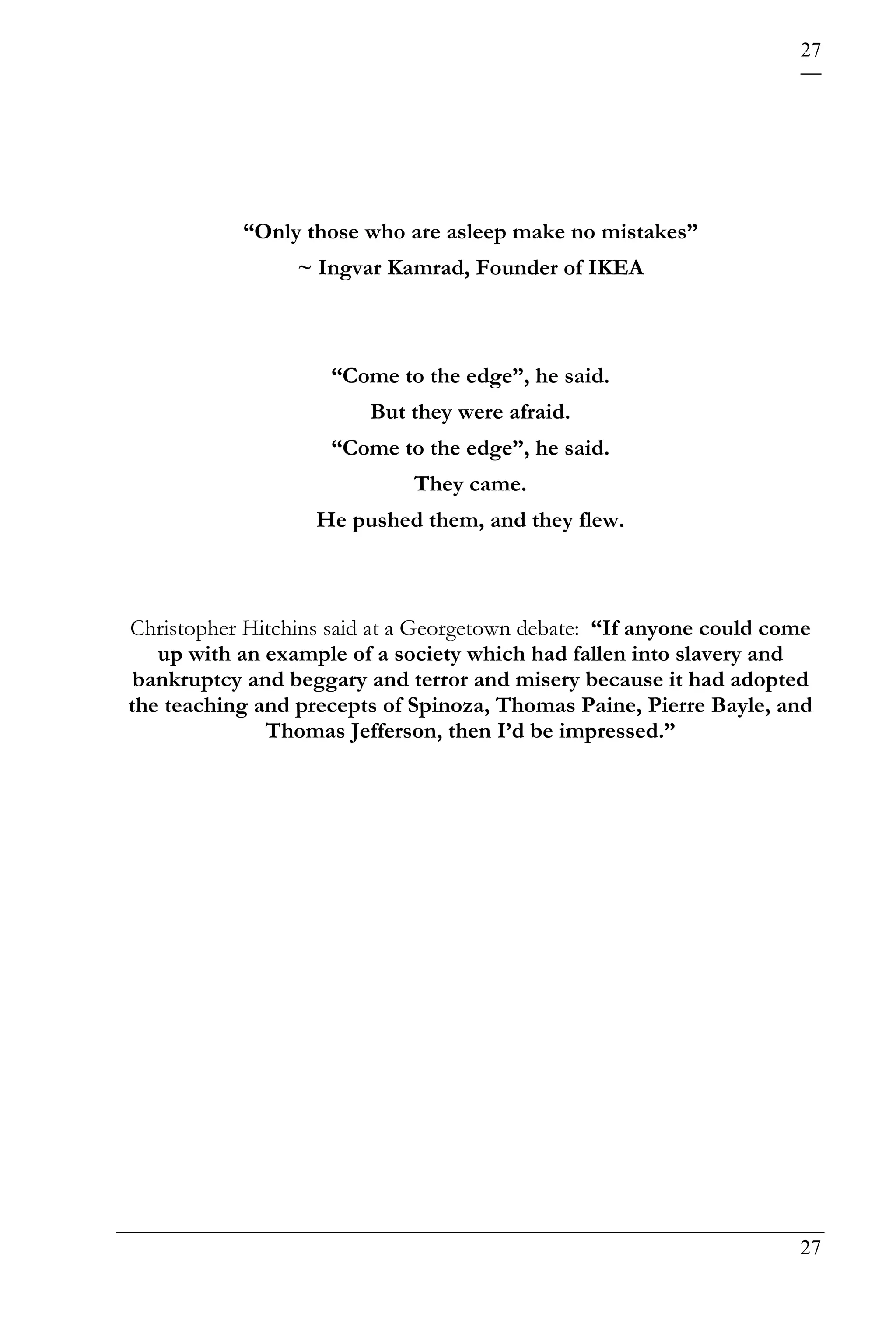 27




           “Only those who are asleep make no mistakes”
                 ~ Ingvar Kamrad, Founder of IKEA



                     “Come to the edge”, he said.
                         But they were afraid.
                     “Come to the edge”, he said.
                             They came.
                   He pushed them, and they flew.



Christopher Hitchins said at a Georgetown debate: “If anyone could come
   up with an example of a society which had fallen into slavery and
 bankruptcy and beggary and terror and misery because it had adopted
the teaching and precepts of Spinoza, Thomas Paine, Pierre Bayle, and
              Thomas Jefferson, then I’d be impressed.”




                                                                     27
 