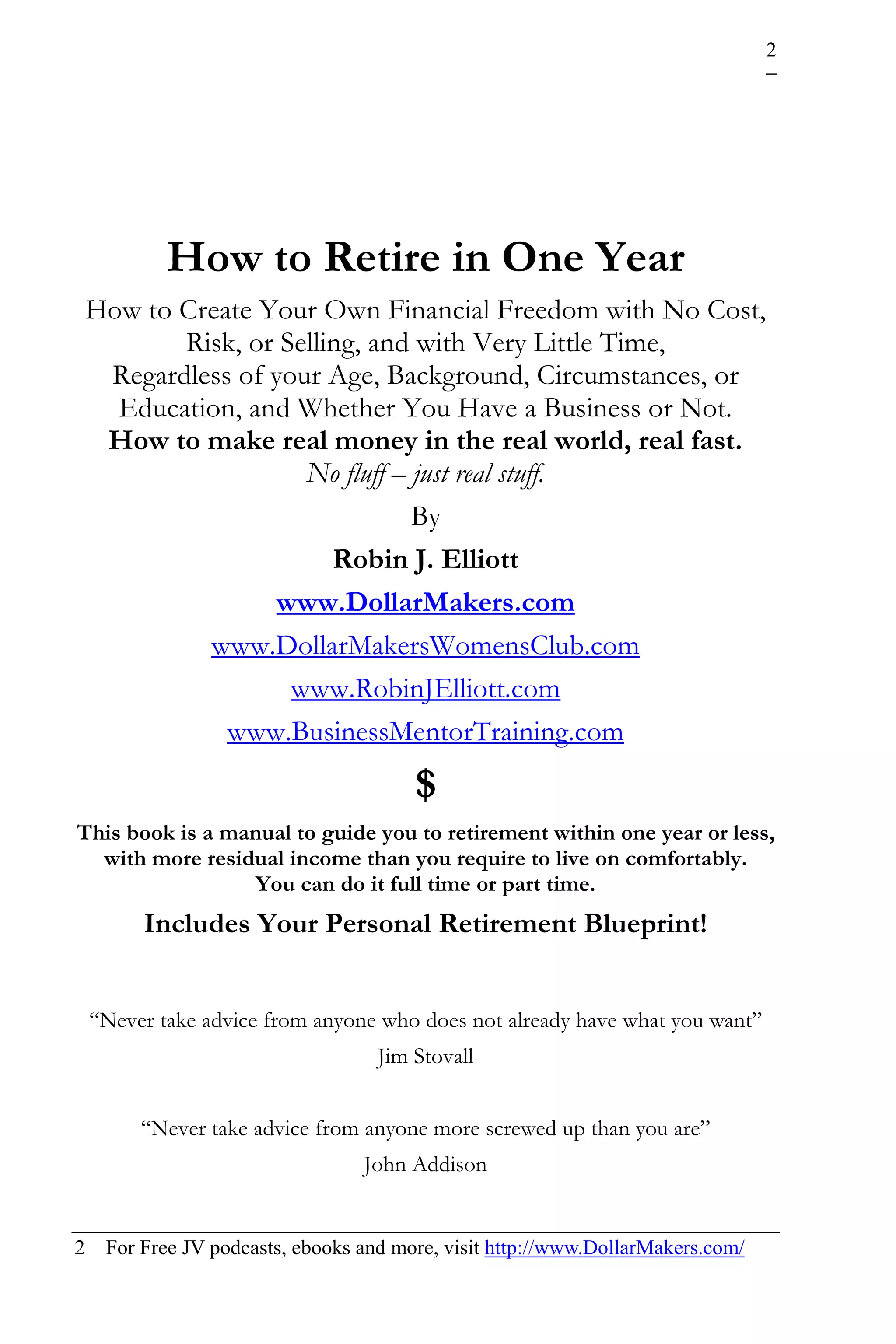 2




            How to Retire in One Year
    How to Create Your Own Financial Freedom with No Cost,
           Risk, or Selling, and with Very Little Time,
     Regardless of your Age, Background, Circumstances, or
      Education, and Whether You Have a Business or Not.
     How to make real money in the real world, real fast.
                      No fluff – just real stuff.
                                 By
                         Robin J. Elliott
                    www.DollarMakers.com
             www.DollarMakersWomensClub.com
                     www.RobinJElliott.com
               www.BusinessMentorTraining.com
                                        $
This book is a manual to guide you to retirement within one year or less,
  with more residual income than you require to live on comfortably.
                  You can do it full time or part time.
         Includes Your Personal Retirement Blueprint!


    “Never take advice from anyone who does not already have what you want”
                                    Jim Stovall


         “Never take advice from anyone more screwed up than you are”
                                  John Addison


2    For Free JV podcasts, ebooks and more, visit http://www.DollarMakers.com/
 