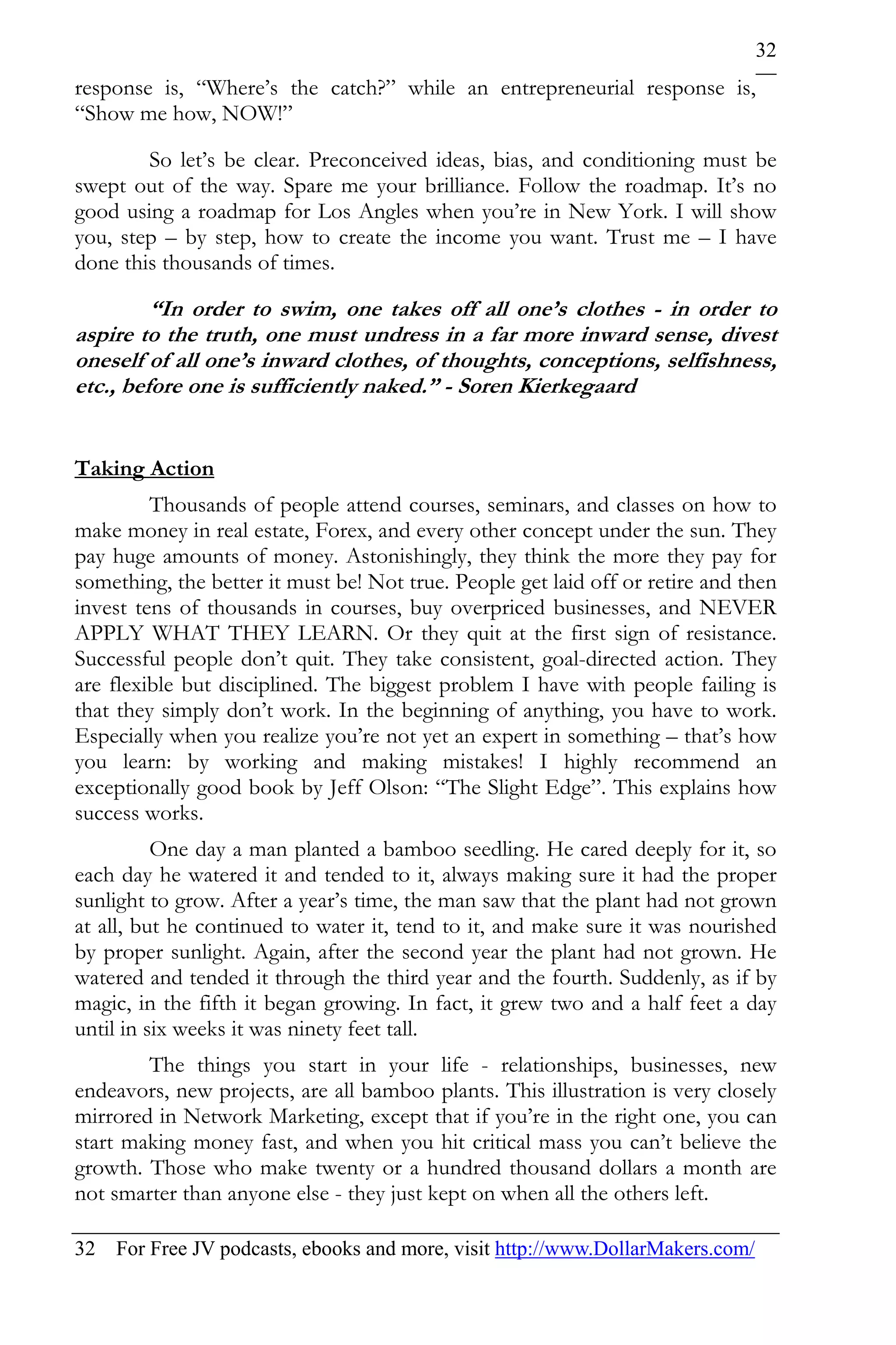 32
response is, “Where’s the catch?” while an entrepreneurial response is,
“Show me how, NOW!”

        So let’s be clear. Preconceived ideas, bias, and conditioning must be
swept out of the way. Spare me your brilliance. Follow the roadmap. It’s no
good using a roadmap for Los Angles when you’re in New York. I will show
you, step – by step, how to create the income you want. Trust me – I have
done this thousands of times.

         “In order to swim, one takes off all one’s clothes - in order to
aspire to the truth, one must undress in a far more inward sense, divest
oneself of all one’s inward clothes, of thoughts, conceptions, selfishness,
etc., before one is sufficiently naked.” - Soren Kierkegaard


Taking Action
         Thousands of people attend courses, seminars, and classes on how to
make money in real estate, Forex, and every other concept under the sun. They
pay huge amounts of money. Astonishingly, they think the more they pay for
something, the better it must be! Not true. People get laid off or retire and then
invest tens of thousands in courses, buy overpriced businesses, and NEVER
APPLY WHAT THEY LEARN. Or they quit at the first sign of resistance.
Successful people don’t quit. They take consistent, goal-directed action. They
are flexible but disciplined. The biggest problem I have with people failing is
that they simply don’t work. In the beginning of anything, you have to work.
Especially when you realize you’re not yet an expert in something – that’s how
you learn: by working and making mistakes! I highly recommend an
exceptionally good book by Jeff Olson: “The Slight Edge”. This explains how
success works.
          One day a man planted a bamboo seedling. He cared deeply for it, so
each day he watered it and tended to it, always making sure it had the proper
sunlight to grow. After a year’s time, the man saw that the plant had not grown
at all, but he continued to water it, tend to it, and make sure it was nourished
by proper sunlight. Again, after the second year the plant had not grown. He
watered and tended it through the third year and the fourth. Suddenly, as if by
magic, in the fifth it began growing. In fact, it grew two and a half feet a day
until in six weeks it was ninety feet tall.
        The things you start in your life - relationships, businesses, new
endeavors, new projects, are all bamboo plants. This illustration is very closely
mirrored in Network Marketing, except that if you’re in the right one, you can
start making money fast, and when you hit critical mass you can’t believe the
growth. Those who make twenty or a hundred thousand dollars a month are
not smarter than anyone else - they just kept on when all the others left.

32 For Free JV podcasts, ebooks and more, visit http://www.DollarMakers.com/
 