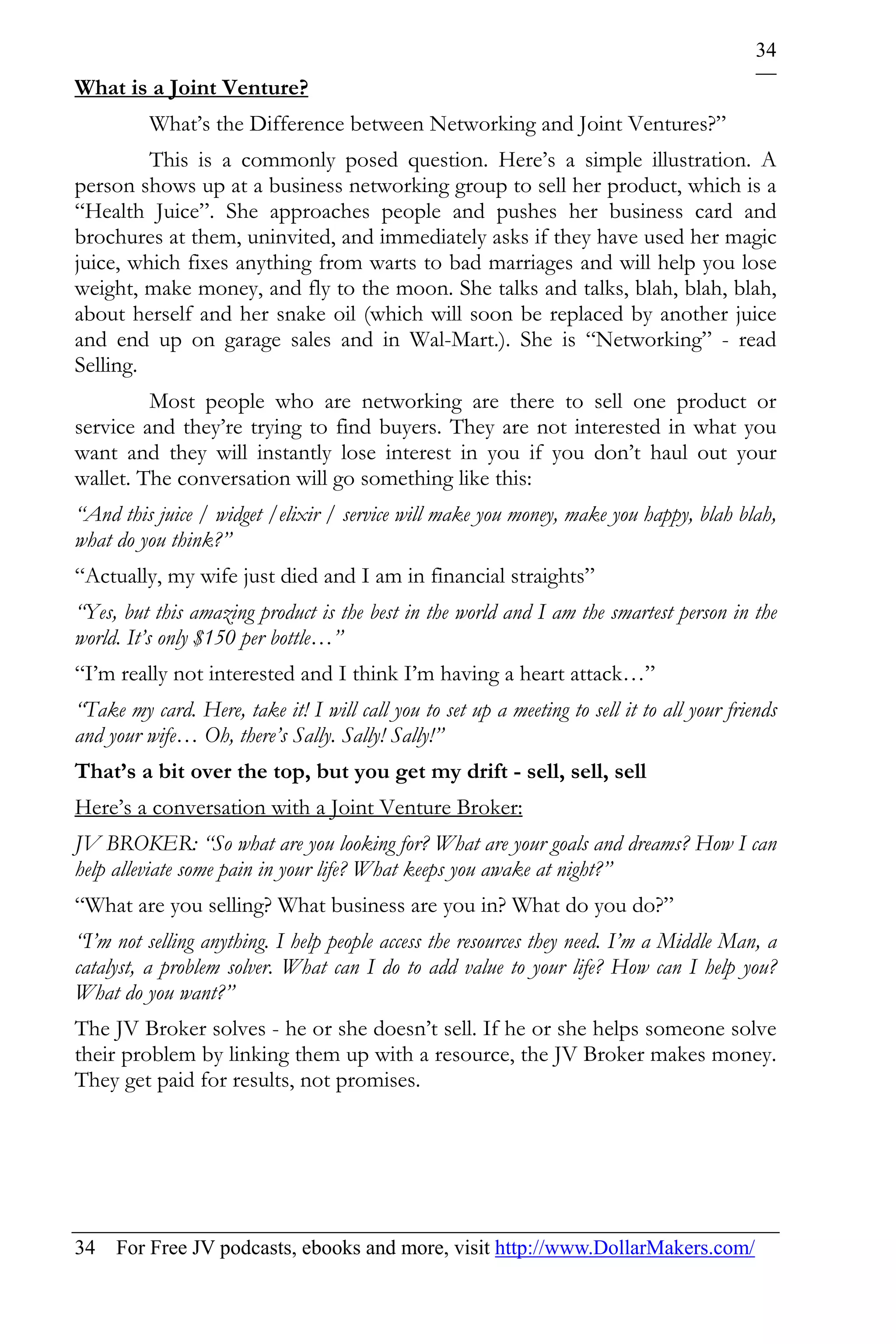 34
What is a Joint Venture?
          What’s the Difference between Networking and Joint Ventures?”
         This is a commonly posed question. Here’s a simple illustration. A
person shows up at a business networking group to sell her product, which is a
“Health Juice”. She approaches people and pushes her business card and
brochures at them, uninvited, and immediately asks if they have used her magic
juice, which fixes anything from warts to bad marriages and will help you lose
weight, make money, and fly to the moon. She talks and talks, blah, blah, blah,
about herself and her snake oil (which will soon be replaced by another juice
and end up on garage sales and in Wal-Mart.). She is “Networking” - read
Selling.
         Most people who are networking are there to sell one product or
service and they’re trying to find buyers. They are not interested in what you
want and they will instantly lose interest in you if you don’t haul out your
wallet. The conversation will go something like this:
“And this juice / widget /elixir / service will make you money, make you happy, blah blah,
what do you think?”
“Actually, my wife just died and I am in financial straights”
“Yes, but this amazing product is the best in the world and I am the smartest person in the
world. It’s only $150 per bottle…”
“I’m really not interested and I think I’m having a heart attack…”
“Take my card. Here, take it! I will call you to set up a meeting to sell it to all your friends
and your wife… Oh, there’s Sally. Sally! Sally!”
That’s a bit over the top, but you get my drift - sell, sell, sell
Here’s a conversation with a Joint Venture Broker:
JV BROKER: “So what are you looking for? What are your goals and dreams? How I can
help alleviate some pain in your life? What keeps you awake at night?”
“What are you selling? What business are you in? What do you do?”
“I’m not selling anything. I help people access the resources they need. I’m a Middle Man, a
catalyst, a problem solver. What can I do to add value to your life? How can I help you?
What do you want?”
The JV Broker solves - he or she doesn’t sell. If he or she helps someone solve
their problem by linking them up with a resource, the JV Broker makes money.
They get paid for results, not promises.




34 For Free JV podcasts, ebooks and more, visit http://www.DollarMakers.com/
 