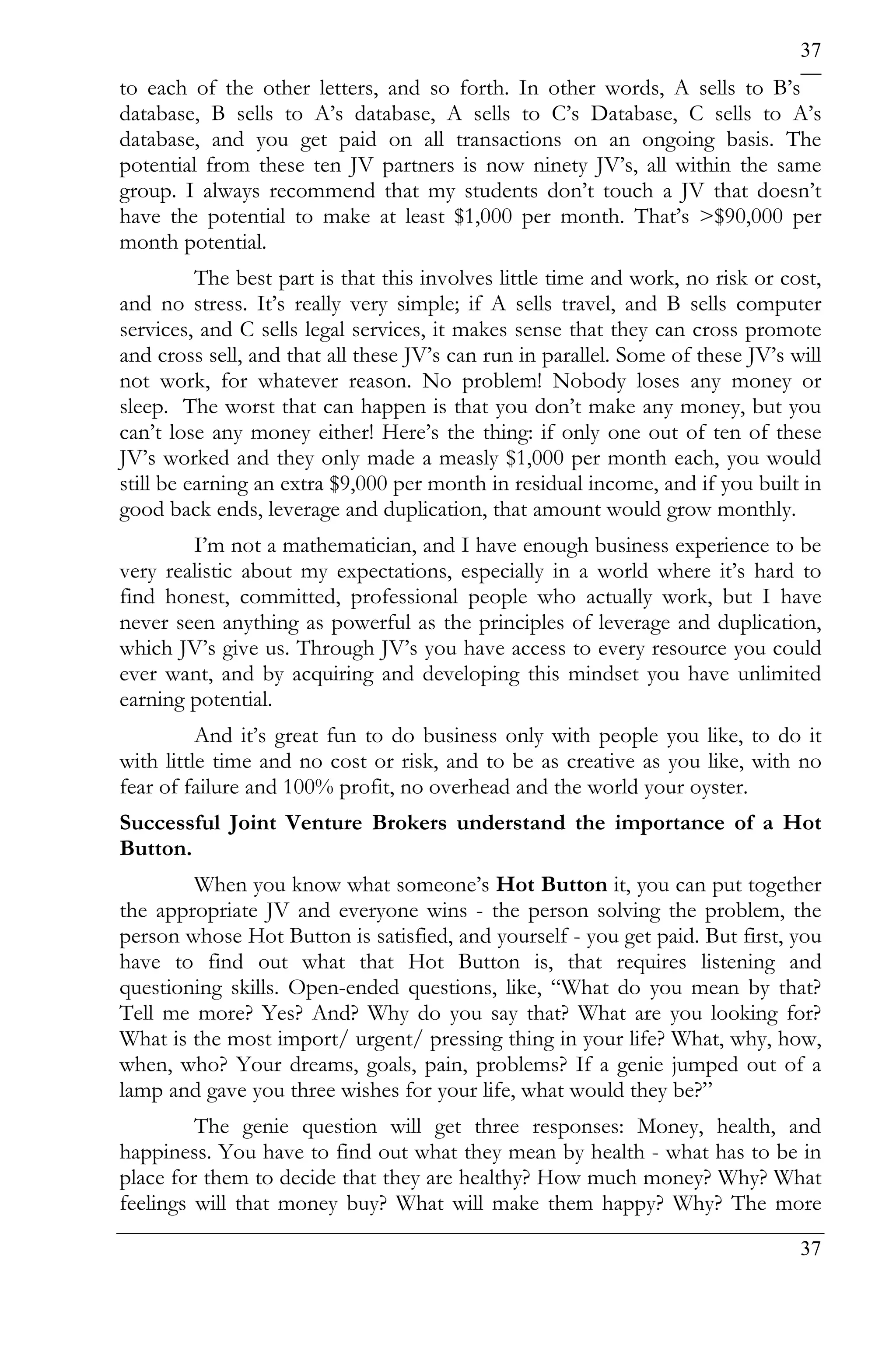 37
to each of the other letters, and so forth. In other words, A sells to B’s
database, B sells to A’s database, A sells to C’s Database, C sells to A’s
database, and you get paid on all transactions on an ongoing basis. The
potential from these ten JV partners is now ninety JV’s, all within the same
group. I always recommend that my students don’t touch a JV that doesn’t
have the potential to make at least $1,000 per month. That’s >$90,000 per
month potential.
          The best part is that this involves little time and work, no risk or cost,
and no stress. It’s really very simple; if A sells travel, and B sells computer
services, and C sells legal services, it makes sense that they can cross promote
and cross sell, and that all these JV’s can run in parallel. Some of these JV’s will
not work, for whatever reason. No problem! Nobody loses any money or
sleep. The worst that can happen is that you don’t make any money, but you
can’t lose any money either! Here’s the thing: if only one out of ten of these
JV’s worked and they only made a measly $1,000 per month each, you would
still be earning an extra $9,000 per month in residual income, and if you built in
good back ends, leverage and duplication, that amount would grow monthly.
        I’m not a mathematician, and I have enough business experience to be
very realistic about my expectations, especially in a world where it’s hard to
find honest, committed, professional people who actually work, but I have
never seen anything as powerful as the principles of leverage and duplication,
which JV’s give us. Through JV’s you have access to every resource you could
ever want, and by acquiring and developing this mindset you have unlimited
earning potential.
          And it’s great fun to do business only with people you like, to do it
with little time and no cost or risk, and to be as creative as you like, with no
fear of failure and 100% profit, no overhead and the world your oyster.
Successful Joint Venture Brokers understand the importance of a Hot
Button.
        When you know what someone’s Hot Button it, you can put together
the appropriate JV and everyone wins - the person solving the problem, the
person whose Hot Button is satisfied, and yourself - you get paid. But first, you
have to find out what that Hot Button is, that requires listening and
questioning skills. Open-ended questions, like, “What do you mean by that?
Tell me more? Yes? And? Why do you say that? What are you looking for?
What is the most import/ urgent/ pressing thing in your life? What, why, how,
when, who? Your dreams, goals, pain, problems? If a genie jumped out of a
lamp and gave you three wishes for your life, what would they be?”
         The genie question will get three responses: Money, health, and
happiness. You have to find out what they mean by health - what has to be in
place for them to decide that they are healthy? How much money? Why? What
feelings will that money buy? What will make them happy? Why? The more
                                                                                 37
 