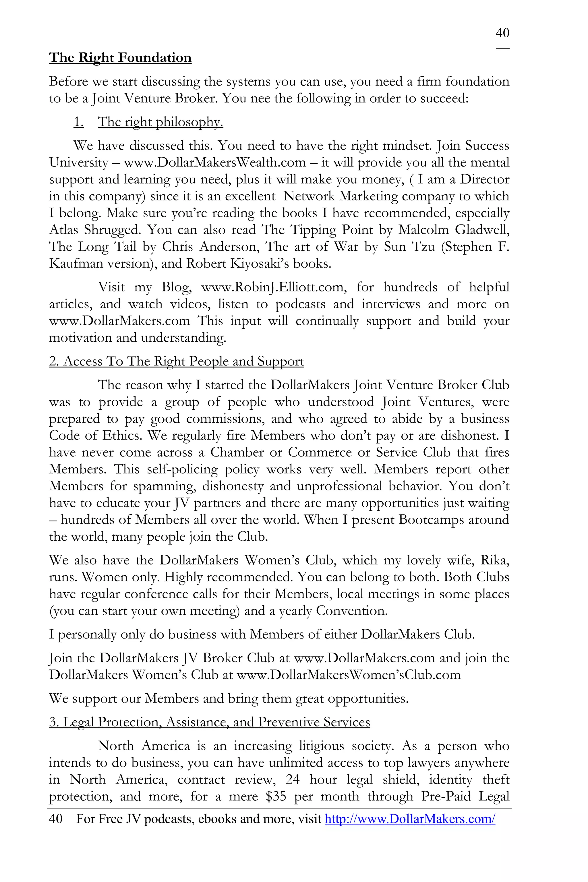40
The Right Foundation
Before we start discussing the systems you can use, you need a firm foundation
to be a Joint Venture Broker. You nee the following in order to succeed:
    1. The right philosophy.
     We have discussed this. You need to have the right mindset. Join Success
University – www.DollarMakersWealth.com – it will provide you all the mental
support and learning you need, plus it will make you money, ( I am a Director
in this company) since it is an excellent Network Marketing company to which
I belong. Make sure you’re reading the books I have recommended, especially
Atlas Shrugged. You can also read The Tipping Point by Malcolm Gladwell,
The Long Tail by Chris Anderson, The art of War by Sun Tzu (Stephen F.
Kaufman version), and Robert Kiyosaki’s books.
          Visit my Blog, www.RobinJ.Elliott.com, for hundreds of helpful
articles, and watch videos, listen to podcasts and interviews and more on
www.DollarMakers.com This input will continually support and build your
motivation and understanding.
2. Access To The Right People and Support
        The reason why I started the DollarMakers Joint Venture Broker Club
was to provide a group of people who understood Joint Ventures, were
prepared to pay good commissions, and who agreed to abide by a business
Code of Ethics. We regularly fire Members who don’t pay or are dishonest. I
have never come across a Chamber or Commerce or Service Club that fires
Members. This self-policing policy works very well. Members report other
Members for spamming, dishonesty and unprofessional behavior. You don’t
have to educate your JV partners and there are many opportunities just waiting
– hundreds of Members all over the world. When I present Bootcamps around
the world, many people join the Club.
We also have the DollarMakers Women’s Club, which my lovely wife, Rika,
runs. Women only. Highly recommended. You can belong to both. Both Clubs
have regular conference calls for their Members, local meetings in some places
(you can start your own meeting) and a yearly Convention.
I personally only do business with Members of either DollarMakers Club.
Join the DollarMakers JV Broker Club at www.DollarMakers.com and join the
DollarMakers Women’s Club at www.DollarMakersWomen’sClub.com
We support our Members and bring them great opportunities.
3. Legal Protection, Assistance, and Preventive Services
         North America is an increasing litigious society. As a person who
intends to do business, you can have unlimited access to top lawyers anywhere
in North America, contract review, 24 hour legal shield, identity theft
protection, and more, for a mere $35 per month through Pre-Paid Legal
40 For Free JV podcasts, ebooks and more, visit http://www.DollarMakers.com/
 