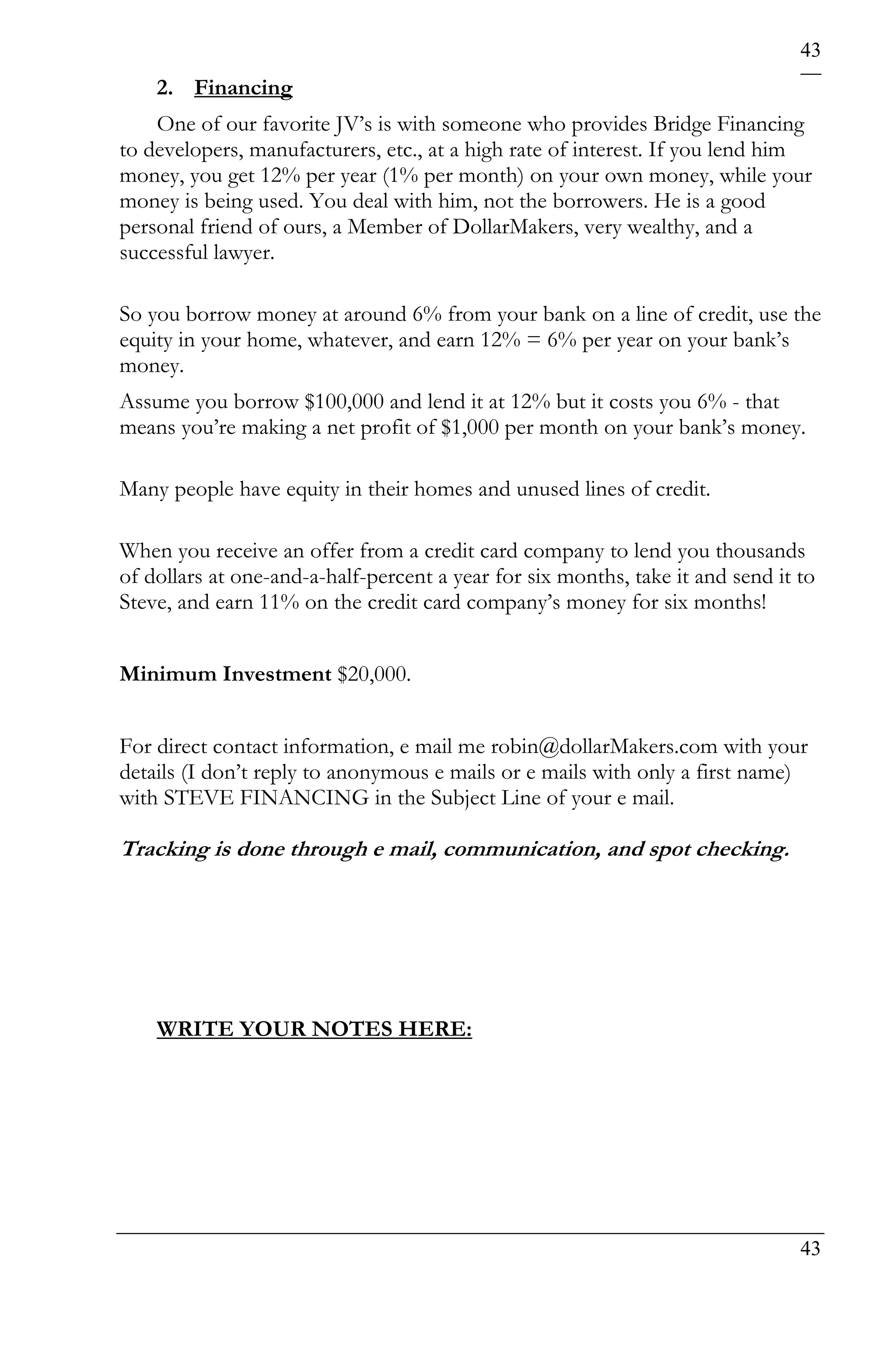 43
    2. Financing
    One of our favorite JV’s is with someone who provides Bridge Financing
to developers, manufacturers, etc., at a high rate of interest. If you lend him
money, you get 12% per year (1% per month) on your own money, while your
money is being used. You deal with him, not the borrowers. He is a good
personal friend of ours, a Member of DollarMakers, very wealthy, and a
successful lawyer.

So you borrow money at around 6% from your bank on a line of credit, use the
equity in your home, whatever, and earn 12% = 6% per year on your bank’s
money.
Assume you borrow $100,000 and lend it at 12% but it costs you 6% - that
means you’re making a net profit of $1,000 per month on your bank’s money.

Many people have equity in their homes and unused lines of credit.

When you receive an offer from a credit card company to lend you thousands
of dollars at one-and-a-half-percent a year for six months, take it and send it to
Steve, and earn 11% on the credit card company’s money for six months!


Minimum Investment $20,000.


For direct contact information, e mail me robin@dollarMakers.com with your
details (I don’t reply to anonymous e mails or e mails with only a first name)
with STEVE FINANCING in the Subject Line of your e mail.

Tracking is done through e mail, communication, and spot checking.




    WRITE YOUR NOTES HERE:




                                                                                43
 