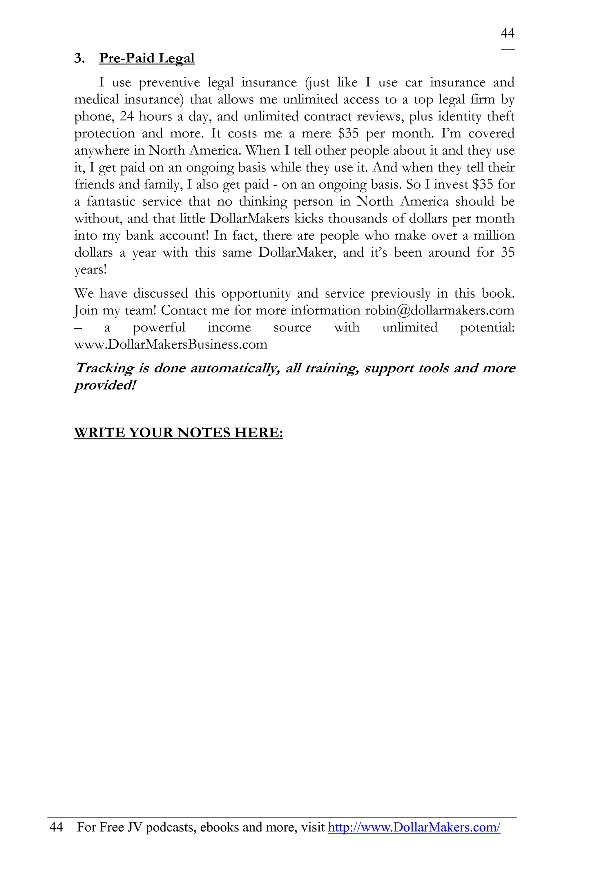 44
    3. Pre-Paid Legal
          I use preventive legal insurance (just like I use car insurance and
    medical insurance) that allows me unlimited access to a top legal firm by
    phone, 24 hours a day, and unlimited contract reviews, plus identity theft
    protection and more. It costs me a mere $35 per month. I’m covered
    anywhere in North America. When I tell other people about it and they use
    it, I get paid on an ongoing basis while they use it. And when they tell their
    friends and family, I also get paid - on an ongoing basis. So I invest $35 for
    a fantastic service that no thinking person in North America should be
    without, and that little DollarMakers kicks thousands of dollars per month
    into my bank account! In fact, there are people who make over a million
    dollars a year with this same DollarMaker, and it’s been around for 35
    years!
    We have discussed this opportunity and service previously in this book.
    Join my team! Contact me for more information robin@dollarmakers.com
    – a powerful income source with unlimited potential:
    www.DollarMakersBusiness.com
    Tracking is done automatically, all training, support tools and more
    provided!

    WRITE YOUR NOTES HERE:




44 For Free JV podcasts, ebooks and more, visit http://www.DollarMakers.com/
 
