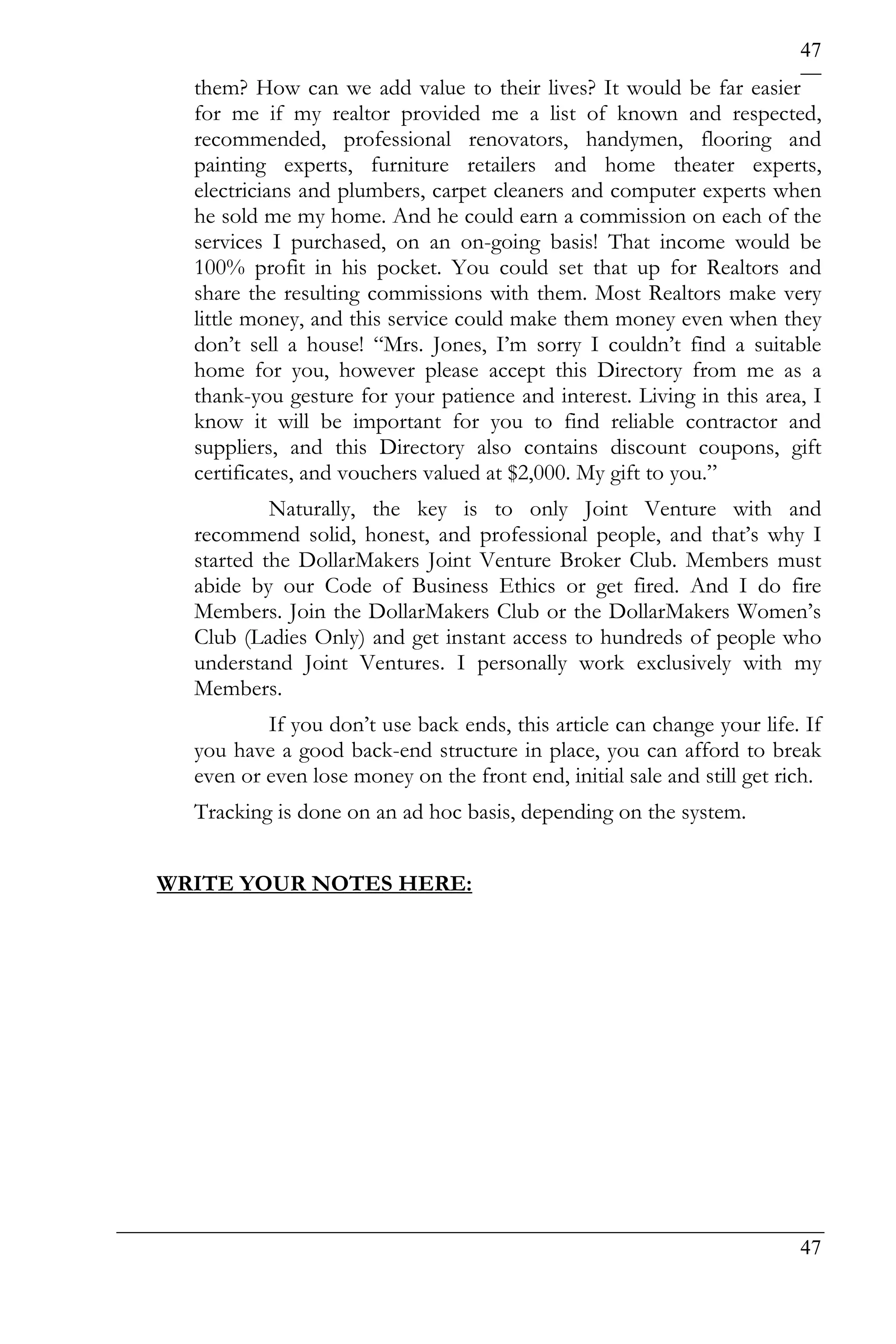 47
  them? How can we add value to their lives? It would be far easier
  for me if my realtor provided me a list of known and respected,
  recommended, professional renovators, handymen, flooring and
  painting experts, furniture retailers and home theater experts,
  electricians and plumbers, carpet cleaners and computer experts when
  he sold me my home. And he could earn a commission on each of the
  services I purchased, on an on-going basis! That income would be
  100% profit in his pocket. You could set that up for Realtors and
  share the resulting commissions with them. Most Realtors make very
  little money, and this service could make them money even when they
  don’t sell a house! “Mrs. Jones, I’m sorry I couldn’t find a suitable
  home for you, however please accept this Directory from me as a
  thank-you gesture for your patience and interest. Living in this area, I
  know it will be important for you to find reliable contractor and
  suppliers, and this Directory also contains discount coupons, gift
  certificates, and vouchers valued at $2,000. My gift to you.”
           Naturally, the key is to only Joint Venture with and
  recommend solid, honest, and professional people, and that’s why I
  started the DollarMakers Joint Venture Broker Club. Members must
  abide by our Code of Business Ethics or get fired. And I do fire
  Members. Join the DollarMakers Club or the DollarMakers Women’s
  Club (Ladies Only) and get instant access to hundreds of people who
  understand Joint Ventures. I personally work exclusively with my
  Members.
          If you don’t use back ends, this article can change your life. If
  you have a good back-end structure in place, you can afford to break
  even or even lose money on the front end, initial sale and still get rich.
  Tracking is done on an ad hoc basis, depending on the system.


WRITE YOUR NOTES HERE:




                                                                         47
 